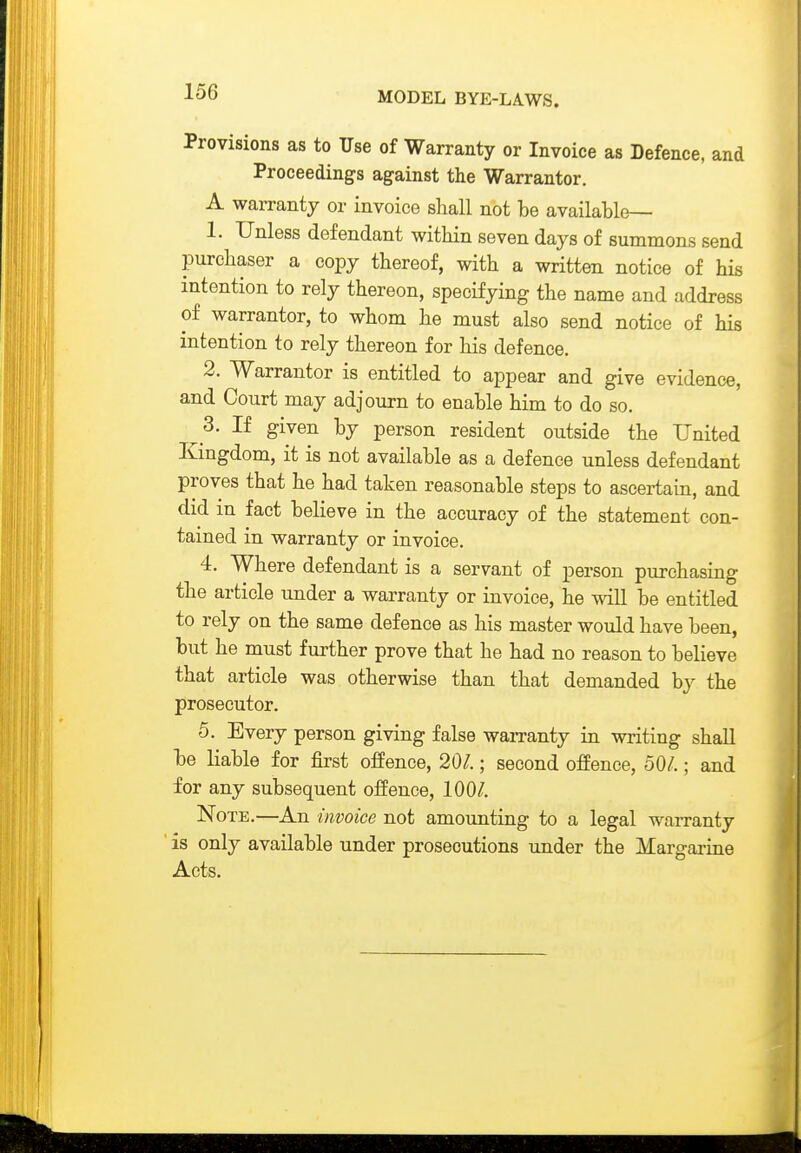 Provisions as to Use of Warranty or Invoice as Defence, and Proceedings against the Warrantor. A warranty or invoice shall not be available— 1. Unless defendant within seven days of summons send purchaser a copy thereof, with a written notice of his intention to rely thereon, specifying the name and address of warrantor, to whom he must also send notice of his intention to rely thereon for bis defence. 2. Warrantor is entitled to appear and give evidence, and Court may adjourn to enable him to do so. ^ 3. If given by person resident outside the United Kingdom, it is not available as a defence unless defendant proves that he had taken reasonable steps to ascertain, and did in fact believe in the accuracy of the statement con- tained in warranty or invoice. 4. Where defendant is a servant of person purchasing the article under a warranty or invoice, he will be entitled to rely on the same defence as his master would have been, but he must further prove that he had no reason to believe that article was otherwise than that demanded by the prosecutor. 5. Every person giving false wan-anty in writing shall be liable for first offence, 201.; second offence, 50/.; and for any subsequent offence, 100/. Note.—An invoice not amounting to a legal warranty is only available under prosecutions under the Margarine Acts.