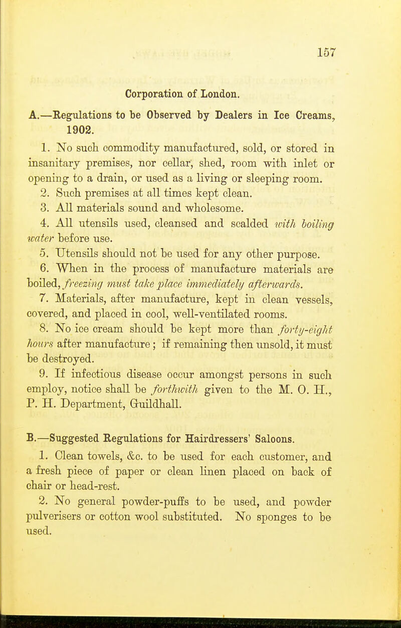 Corporation of London. A. —Regulations to be Observed by Dealers in Ice Creams, 1902. 1. No such commodity manufactured, sold, or stored in insanitary premises, nor cellar, shed, room with inlet or opening to a drain, or used as a living or sleeping room. 2. Such premises at all times kept clean. 3. All materials sound and wholesome. 4. All utensils used, cleansed and scalded with boiling roater before use. 5. Utensils should not be used for any other purpose. 6. When in the process of manufacture materials are hoWedi, freezing must take place immediately afterwards. 7. Materials, after manufactui'e, kept in clean vessels, covered, and placed in cool, well-ventilated rooms. 8. No ice cream should be kept more than forty-eight hours after manufacture; if remaining then unsold, it must be destroyed. 9. If infectious disease occur amongst persons in such employ, notice shall be forthwith given to the M. 0. H., P. H. Department, Gruildhall. B. —Suggested Regulations for Hairdressers' Saloons. 1. Clean towels, &c. to be used for each customer, and a fresh piece of paper or clean linen placed on back of chair or head-rest. 2. No general powder-puffs to be used, and powder pulverisers or cotton wool substituted. No sponges to be used.