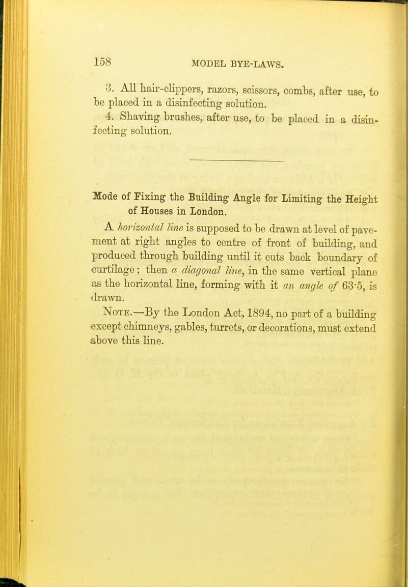 3. All hair-clippers, razors, scissors, combs, after use, to be placed in a disinfecting solution. 4. Shaving brushes, after use, to be placed in a disin- fecting- solution. Mode of Fixing the Building: Angle for Limiting the Height of Houses in London. A horizontal line is supposed to be drawn at level of pave- ment at right angles to centre of front of building, and produced through building until it cuts back boundary of curtilage ; then a diagonal line, in the same vertical plane as the horizontal line, forming with it an angle of 63-5, is drawn. Note.—By the London Act, 1894, no part of a building except chimneys, gables, turrets, or decorations, must extend above this line.