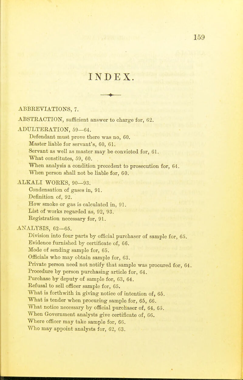 INDEX. ABBREVIATIONS, 7. ABSTRACTION, sufficient answer to charge for, 62. ADULTERATION, 59—64. Defendant must prove there was no, 60. Master liable for servant's, 60, 61. Servant as well as master may be convicted for, 61. What constitutes, 59, 60. When analysis a condition precedent to prosecution for, 64. When person shall not be liable for, 60. ALKALI WORKS, 90—93. Condensation of gases in, 91. Definition of, 92. How smoke or gas is calculated in, 91. List of works regarded as, 92, 93. Registration necessary for, 91. ANAI.TSIS, 62—65. Division into four parts by official purchaser of sample for, 65. Evidence furnished by certificate of, 66. Mode of sending sample for, 65. Officials who may obtain sample for, 63. Private person need not notify that sample was procured for, 64. Procedure by person puxchasing article for, 64. Purchase by deputy of sample for, 63, 64. Refusal to sell officer sample for, 65. What is forthwith in giving notice of intention of, 65. What is tender when procuring sample for, 65, 66. What notice necessary by official purchaser of, 64, 65. When Government analysts give certificate of, 66. Where officer may take sample for, 66. ^Yho may appoint analysts for, 62, 03.