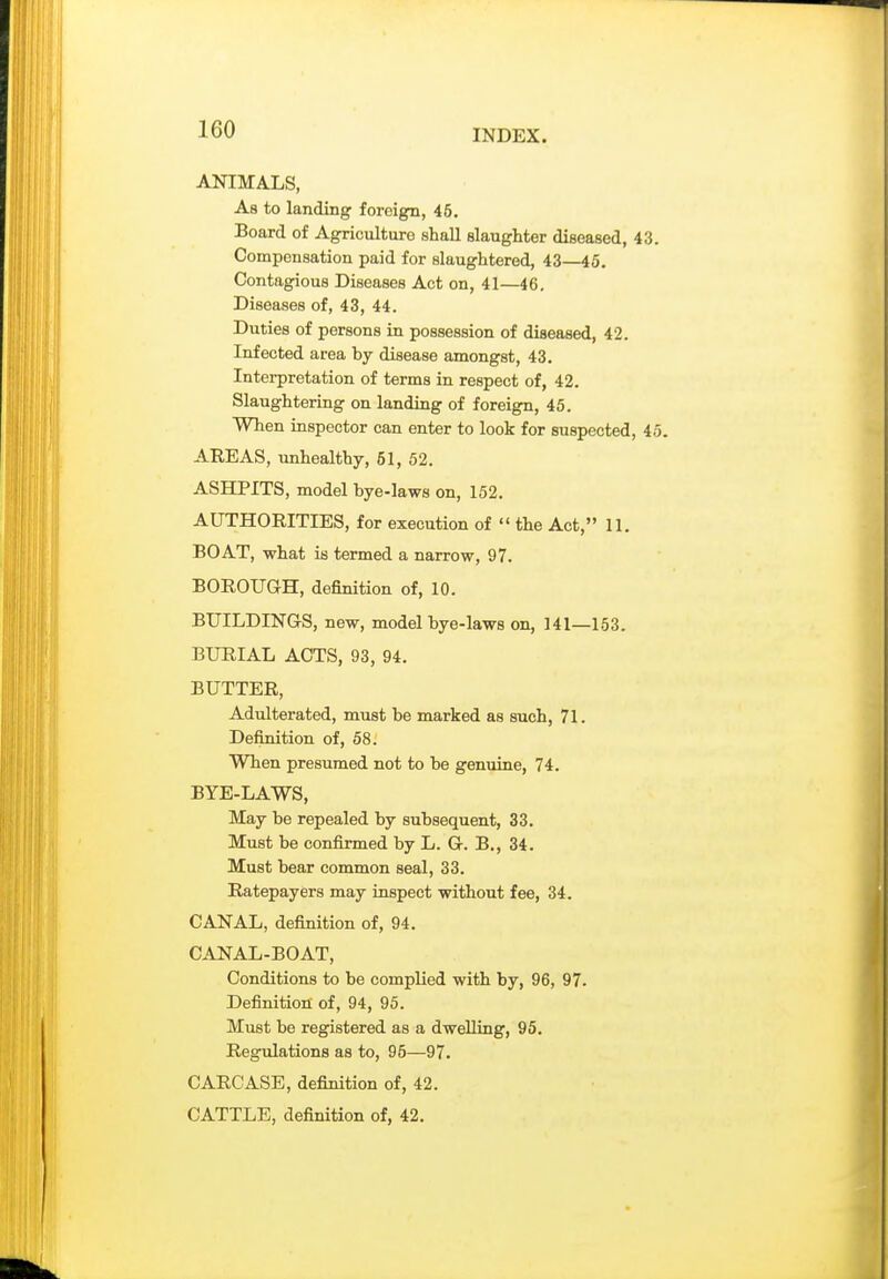 ANIMALS, As to landing foreign, 45. Board of Agriculture shall slaughter diseased, 43. Compensation paid for slaughtered, 43—45. Contagious Diseases Act on, 41—46. Diseases of, 43, 44. Duties of persons in possession of diseased, 42. Infected area by disease amongst, 43. Interpretation of terms in respect of, 42. Slaughteriag on landing of foreign, 45. When inspector can enter to look for suspected, 45. AREAS, unhealthy, 51, 52. ASHPITS, model bye-laws on, 152. AUTHORITIES, for execution of  the Act, II. BOAT, what is termed a narrow, 97. BOROUGH, definition of, 10. BUILDINGS, new, model bye-laws on, 141—153. BURIAL ACTS, 93, 94. BUTTER, Adulterated, must be marked as such, 71. Definition of, 58. When presumed not to be genuine, 74. BYE-LAWS, May be repealed by subsequent, 33. Must be confirmed by L. G. B., 34. Must bear common seal, 33. Ratepayers may inspect without fee, 34. CANAL, definition of, 94. CANAL-BOAT, Conditions to be complied with by, 96, 97- Definition of, 94, 95. Must be registered as a dwelling, 95. Regulations as to, 95—97. CARCASE, definition of, 42. CATTLE, definition of, 42.