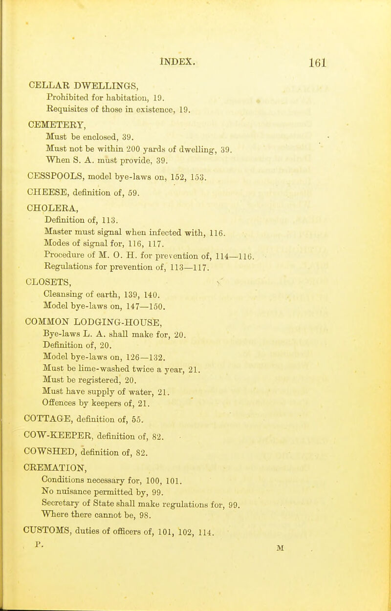 CELLAR DWELLINGS, Prohibited for habitation, 19. Requisites of those in existence, 19. CEMETERY, Must be enclosed, 39. Must not be within 200 yards of dwelling, 39. When S. A. must provide, 39. CESSPOOLS, model bye-laws on, 152, 153. CHEESE, definition of, 59. CHOLERA, Definition of, 113. Master must signal when infected with, 116. Modes of signal for, 116, 117. Procedure of M. 0. H. for prevention of, 114—11 Regulations for prevention of, 113—117. CLOSETS, Cleansing of earth, 139, 140. Model bye-laws on, 147—150. COMMON LODGING-HOUSE, Bye-laws L. A. shall make for, 20. Definition of, 20. Model bye-laws on, 126—132. Must be lime-washed twice a year, 21. Must be registered, 20. Must have supply of water, 21. Offences by keepers of, 21. COTTAGE, definition of, 55. COW-KEEPER, definition of, 82. COWSHED, definition of, 82. CREMATION, Conditions necessary for, 100, 101. No nuisance permitted by, 99. Secretary of State shall make regulations for, 99. Where there cannot be, 98. CUSTOMS, duties of officers of, 101, 102, 114. P.
