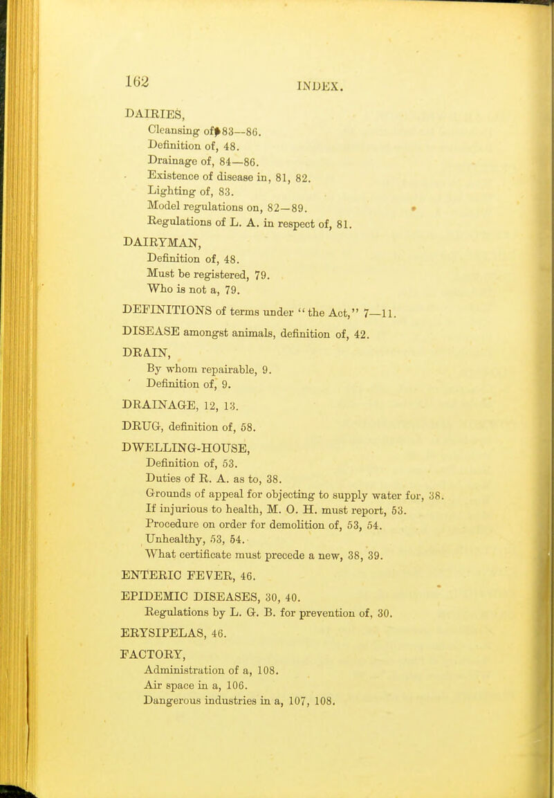 INDEX. DAIRIES, Cleansing of^83—86. Definition of, 48. Drainage of, 84—86. Existence of disease in, 81, 82. Lighting of, 83. Model regulations on, 82—89. • Regulations of L. A. in respect of, 81. DAIRYMAN, Definition of, 48. Must be registered, 79. Who is not a, 79. DEFINITIONS of terms under  the Act, 7—11. DISEASE amongst animals, definition of, 42. DRA.IN, By M-hom repairable, 9. Definition of, 9. DRAINAGE, 12, 13. DRUG, definition of, 58. DWELLING-HOUSE, Definition of, 53. Duties of R. A. as to, 38. Grounds of appeal for objecting to supply water for. If injurious to health, M. 0. H. must report, 53. Procedure on order for demolition of, 53, 54. Unhealthy, 53, 54. What certificate must precede a new, 38, 39. ENTERIC FEVER, 46. EPIDEMIC DISEASES, 30, 40. Regulations by L. G. B. for prevention of, 30. ERYSIPELAS, 46. FACTORY, Administration of a, 108. Air space in a, 106. Dangerous industries in a, 107, 108.