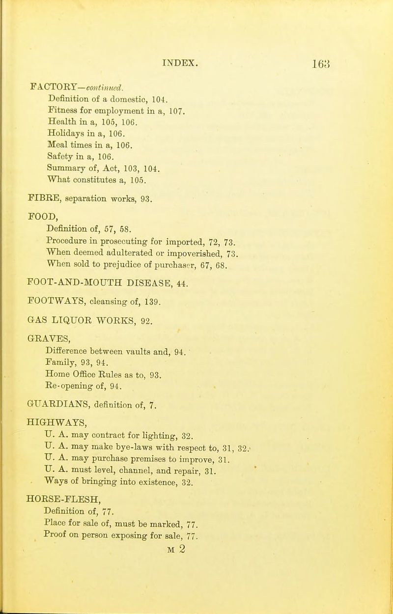 Definition of a domestic, 10-t. Fitness for employment in a, 107. Health in a, 105, 106. Holidays in a, 106. Meal times in a, 106. Safety in a, 106. Summary of. Act, 103, 104. What constitutes a, 105. FIBRE, separation works, 93. FOOD, Definition of, 57, 58. Procedure in prosecuting for imported, 72, 73. When deemed adulterated or impoverished, 73. When sold to prejudice of purchaser, 67, 68. FOOT-AND-MOUTH DISEASE, 44. FOOTWAYS, cleansing of, 139. GAS LIQUOR WORKS, 92. GRAVES, DifiPerence between vaults and, 94. Family, 93, 94. Home Office Rules as to, 93. Re-opening of, 94. GUARDIANS, definition of, 7. HIGHWAYS, U. A. may contract for lighting, 32. U. A. may make bye-laws with respect to, 31, 32.' TJ. A. may purchase premises to improve, 31. U. A. must level, channel, and repair, 31. Ways of briuging into existence, 32. HORSE-FLESH, Definition of, 77. Place for sale of, must be marked, 77. Proof on person exposing for sale, 77.