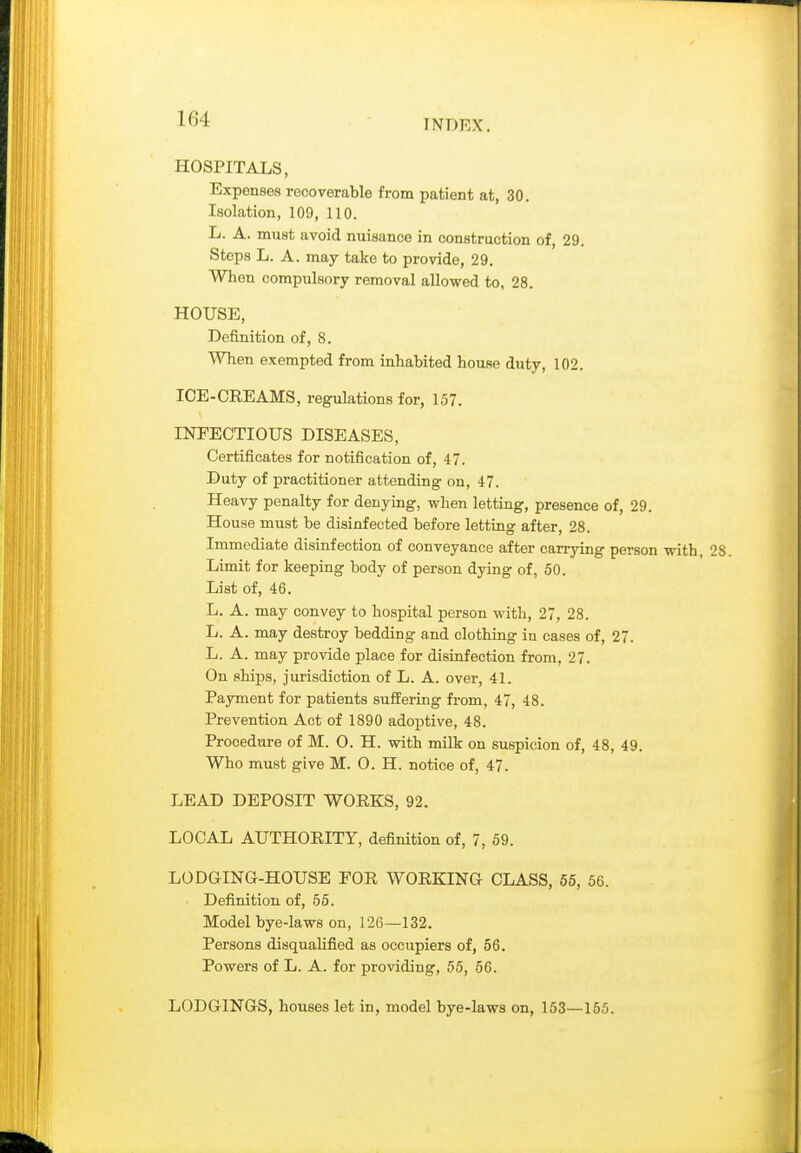 HOSPITALS, Expenses recoverable from patient at, 30. Isolation, 109, 110. L. A. must avoid nuisance in construction of, 29. Steps L. A. may take to provide, 29. When compulsory removal allowed to, 28. HOUSE, Definition of, 8. When exempted from inhabited house duty, 102. ICE-CREAMS, regulations for, 157. INEECTIOUS DISEASES, Certificates for notification of, 47. Duty of practitioner attending on, 47. Heavy penalty for denying, when letting, presence of, 29. House must be disinfected before letting after, 28. Immediate disinfection of conveyance after carrying person with, 28. Limit for keeping body of person dying of, 50. List of, 46. L. A. may convey to hospital person with, 27, 28. L. A. may destroy bedding and clothing in cases of, 27. L. A. may provide place for disinfection from, 27. On ships, jurisdiction of L. A. over, 41. Payment for patients suffering from, 47, 48. Prevention Act of 1890 adoj^tive, 48. Procedure of M. 0. H. with milk on suspicion of, 48, 49. Who must give M. O. H. notice of, 47. LEAD DEPOSIT WOEKS, 92. LOCAL AUTHORITY, definition of, 7, 59. LODGING-HOUSE FOR WORKING CLASS, 65, 56. Definition of, 56. Model bye-laws on, 126—132. Persons disquaUfied as occupiers of, 56. Powers of L. A. for providing, 55, 56. LODGINGS, houses let in, model bye-laws on, 153—165.