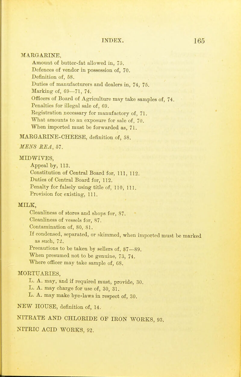 MARGARINE, Amount of butter-fat allowed in, 75. Defences of vendor in possession of, 70. Definition of, 58. Duties of manufacturers and dealers in, 74, 75. Marking- of, 69—71, 74. Officers of Board of Agi-iculture may take samples of, 74. Penalties for illegal sale of, 69. Registration necessary for manufactory of, 71. What amounts to an exposure for sale of, 70. When imported must be forwarded as, 71. MARGARINE-CHEESE, definition of, 58. MENS REA, 57. MID WIVES, Appeal by, 113. Constitution of Central Board for, 111, 112. Duties of Central Board for, 112. Penalty for falsely using title of, 110, 111. Provision for existing, 111. MILK, Cleanliness of stores and shops for, 87. Cleanliness of vessels for, 87. Contamination of, 80, 81. If condensed, separated, or skimmed, when imported must be marked as such, 72. Precautions to be taken by sellers of, 87—89. When presumed not to be genuine, 73, 74. Where ofacer may take sample of, 68. MORTUAHIES, L. A. may, and if required must, provide, 30. L. A. may charge for use of, 30, 31. L. A. may make bye-laws in respect of, 30. NEW HOUSE, definition of, 14. NITRATE AND CHLORIDE OF IRON WORKS, 93. NITRIC ACID WORKS, 92.