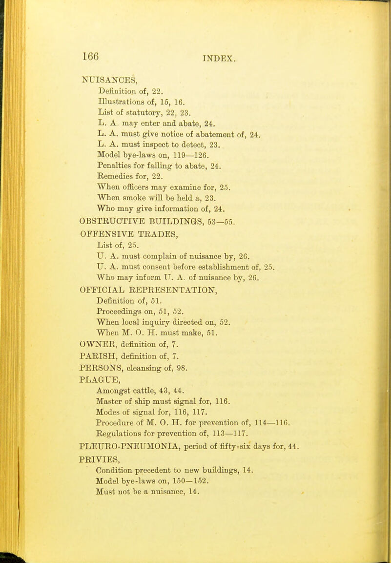 NUISANCES, Definition of, 22. Illustrations of, 16, 16. List of statutory, 22, 23. L. A. may enter and abate, 24. L. A. must give notice of abatement of, 24. L. A. must inspect to detect, 23. Model bye-laws on, 119—126. Penalties for failing to abate, 24. Remedies for, 22. When officers may examine for, 25. When smoke will be held a, 23. Who may give information of, 24. OBSTRUCTIVE BUILDINGS, 53—55. OFFENSIVE TRADES, List of, 25. U. A. must complain of nuisance by, 20. U. A. must consent before establishment of, 25. Who may inform U. A. of nuisance by, 26. OFFICIAL REPRESENTATION, Definition of, 51. Proceedings on, 51, 52. When local inquiry directed on, 52. When M. O. H. must make, 51. OWNER, definition of, 7. PARISH, definition of, 7. PERSONS, cleansing of, 98. PLAGUE, Amongst cattle, 43, 44. Master of ship must signal for, 116. Modes of signal for, 116, 117. Procedure of M. O. H. for prevention of, 114—116. Regulations for prevention of, 113—117. PLEURO-PNEUMONIA, period of fifty-six days for, 44 PRIVIES, Condition precedent to new buUdings, 14. Model bye-laws on, 150—152. Must not be a miisance, 14.