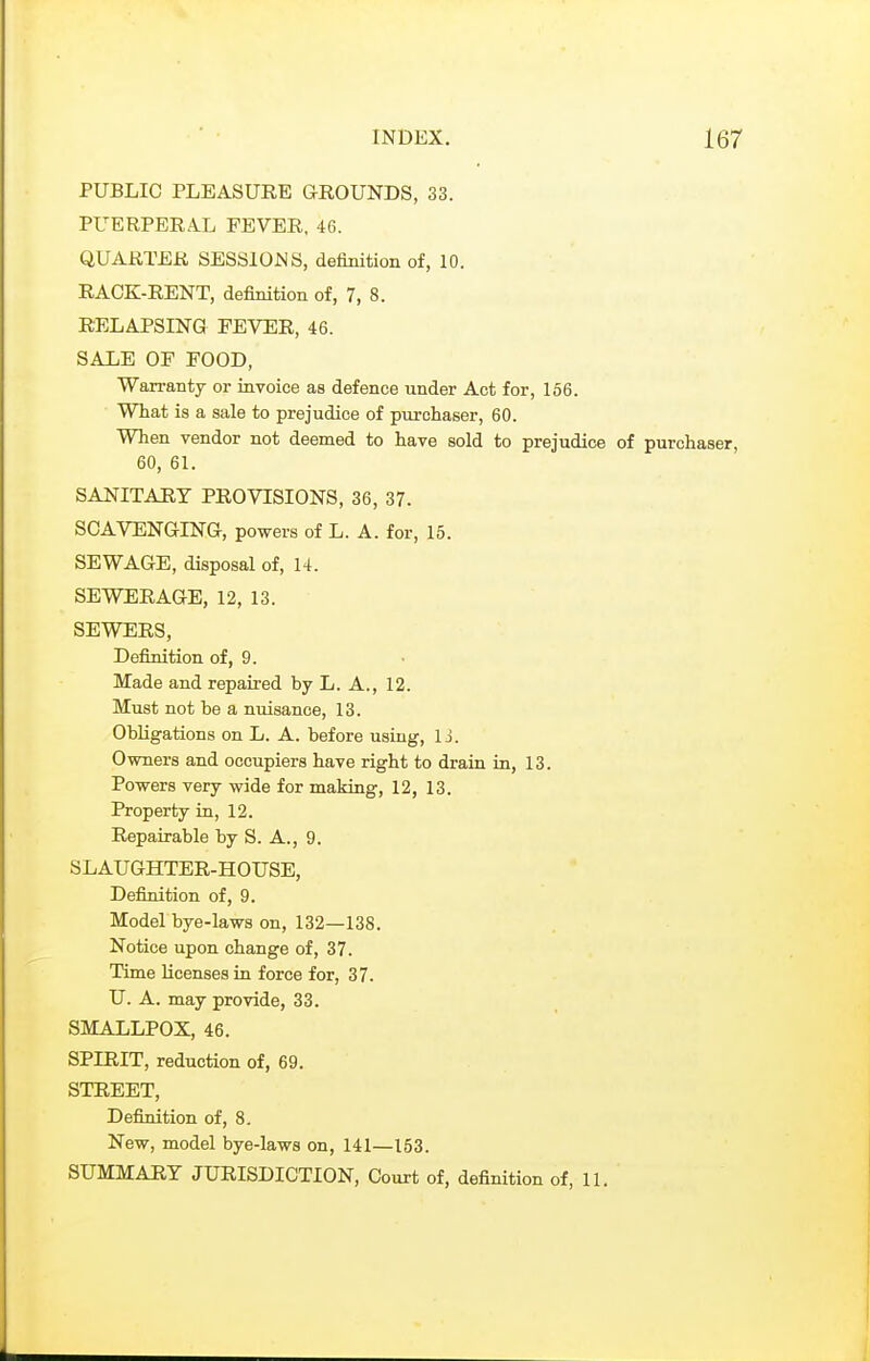 PUBLIC PLEASURE GEOUNDS, 33. PUERPEEA.L FEVER, 46. QUARTER SESSIOJSS, definition of, 10. RACK-RENT, definition of, 7, 8. RELAPSING FEVER, 46. SALE OF FOOD, Warranty or iavoice as defence iinder Act for, 166. What is a sale to prejudice of purchaser, 60. When vendor not deemed to have sold to prejudice of purch 60, 61. SANITARY PROVISIONS, 36, 37. SCAVENGING, powers of L. A. for, 15. SEWAGE, disposal of, 14. SEWERAGE, 12, 13. SEWERS, Definition of, 9. Made and repaired by L. A., 12. Must not be a nuisance, 13. Obligations on L. A. before using, 1 j. Owners and occupiers have right to drain in, 13. Powers very wide for making, 12, 13. Property ia, 12. Repairable by S. A., 9. SLAUGHTER-HOUSE, Definition of, 9. Model bye-laws on, 132—138. Notice upon change of, 37. Time licenses in force for, 37. U. A. may provide, 33. SMALLPOX, 46. SPIRIT, reduction of, 69. STREET, Definition of, 8. New, model bye-laws on, 141—153. SUMMARY JURISDICTION, Court of, definition of, 11.