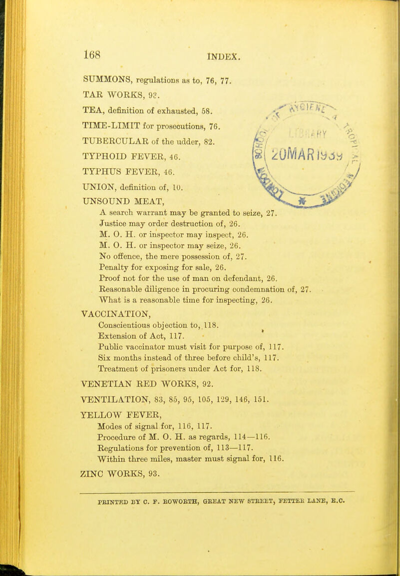 SUMMONS, regrulatioDs as to, 76, 77. TAR WORKS, gy. TEA, definition of exhausted, 58. TIME-LIMIT for prosecutions, 76. TUBERCULAR of the udder, 82. TYPHOID FEVER, 46. TYPHUS FEVER, 46. UNION, definition of, 10. UNSOUND MEAT, A search warrant may be granted to seize, 27. Justice may order destruction of, 26. M. 0. H. or inspector may inspect, 26. M. O. H. or inspector may seize, 26. No offence, the mere possession of, 27. Penalty for exposiag for sale, 26. Proof not for the use of man on defendant, 26. Reasonable diligence in procuring condemnation of, 27. What is a reasonable time for inspecting, 26. VACCINATION, Conscientious objection to, 118. Extension of Act, 117. PubHc vaccinator must visit for purpose of, 117. Six months instead of three before child's, 117. Treatment of prisoners under Act for, 118. VENETIAN RED WORKS, 92. VENTILATION, 83, 86, 95, 106, 129, 146, 151. YELLOW FEVER, Modes of signal for, 116, 117. Procedure of M. O. H. as regards, 114—116. Regulations for prevention of, 113—117. Within three mUes, master must signal for, 116. ZINC WORKS, 93. PEINTKD BY 0. F. EOVOETH, GEEAT NEW STEEET, FETTEE LANE, B.C.