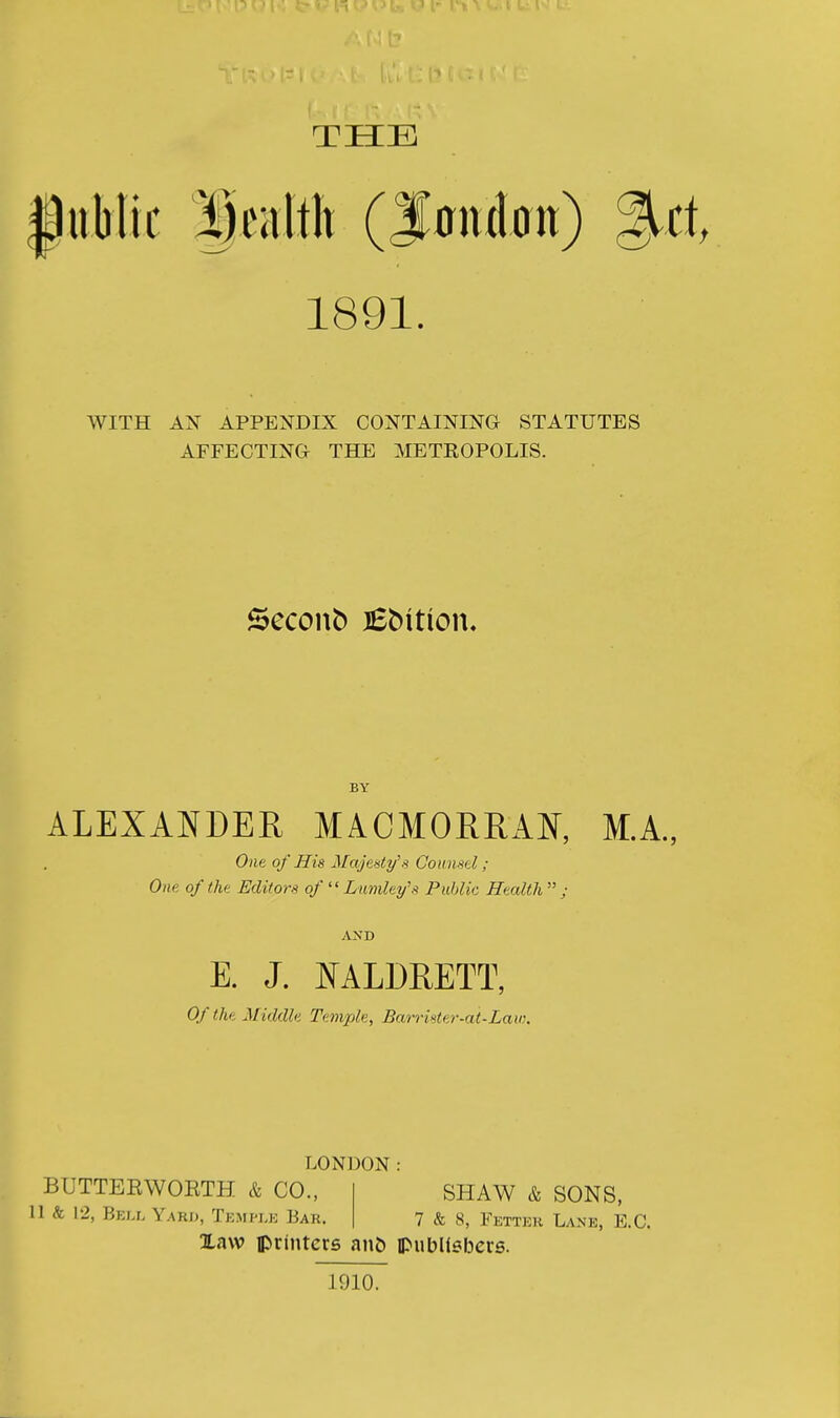 THE |iiblic f ealtit (f onion) %tt 1891. WITH AX APPENDIX CONTAINING STATUTES AFFECTING THE METEOPOLIS. Seconb lEbition. BY ALEXANDER MACMORRAN, M.A., One of His il/cy'e-s^y'.'? Gounsd ; One of the Editors of  Lmnley's Public Health  ; AND E. J. NALDRETT, Of the Middle Temple, Barrister-at-Law. LONDON: BUTTEEWORTH & CO., 11 & 12, Bej.l Yard, Tkmi-le Bar. Xaw printers an& ipubllsbers. SHAW & SONS, 7 & 8, Fett)3r Lane, E.G. 1910.