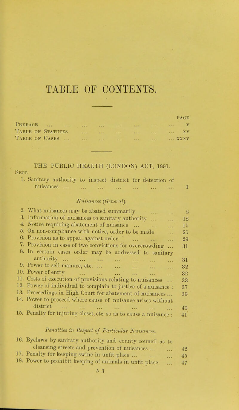 TABLE OF CONTENTS. PAGE Preface v Table of Statutes xv Table of Cases xxxv THE PUBLIC HEALTH (LONDON) ACT, 1891. Sect. 1. Sanitary authority to inspect district I'or detection of nuisances ... ... ... ... ... ... .. 1 Nuisances {General). 2. Wliat nuisances may be abated summarily 2 3. Information of nuisances to sanitary authority 12 4. Notice requiring abatement of nuisance 15 5. On non-compliance with notice, order to be made .. 25 6. Provision as to appeal against order ... 29 7. Provision in case of two convictions for overcrowding ... 31 8. In certain cases order may be addressed to sanitary authority ... ... ... ,.. ... ... . 31 9. Power to sell manure, etc 32 10. Power of entry 32 11. Costs of execution of provisions relating to nuisances ... 33 12. Power of individual to complain to justice of a nuisance : 37 13. Proceedings in High Court for abatement of nuisances ... 39 14. Power to proceed where cause of nuisance arises without district 40 15. Penalty for injuring closet, etc. so as to cause a nuisance : 4l' Penalties in Respect of Particular Nuisances. 16. Byelaws by sanitary authority and county council as to cleansing streets and prevention of nuisances 42 17. Penalty for keeping swine in unlit place 45 18. Power to prohibit keeping of animals in unfit place ... 47 h 3