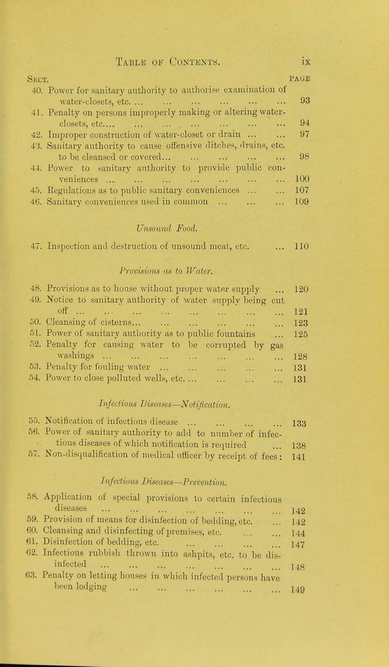 Sect, page 40. Power for sanitary autlioiity to autlioiise examination of Avater-closetSj etc. ... ... ... ... ... ... 93 41. Penalty on persons improioerly making or altering water- closets, etc.... ... .... ... ... ... ... 94 42. Improper construction of water-closet or drain ... ... 97 4'5. Sanitary authority to cause offensive ditches, drains, etc. to be cleansed or covered... ... ... ... ... 98 44. Power to sanitary authority to provide public con- veniences ... ... ... ... ... ... ... 100 4.'). Regulations as to public sanitary conveniences 107 4(5. Sanitary conveniences used in common 109 Unsound Food. 47. Inspection and destruction of unsound meat, etc. ... 110 Provisions as to Water. 48. Provisions as to house without proper water supply ... 120 49. Notice to .sanitary authority of Avater su^nplv being cut off   121 50. Cleansing of cisterns... ... ... ... ... ... 123 51. Power of sanitary autliority as to public fountains ... 125 r>2. Penalty for causing water to be corrupted by gas washings ... ... ... ... ... ... ... 128 53. Penalty for fouling water ... ... ... ... ... 131 54. Power to close polluted wells, etc 131 Infeotio us Diseases—Notification. 55. Notification of infectious disease I33 56. Power of sanitary authority to add to number of infec- tious diseases of which notification is required ... 138 57. Non-disqualification of medical officer by receipt of fees : 141 Jnfectioios Diseases—Prevention. 58. Application of special provisions to certain infectious di.seases ... ... ... ... ... 242 59. Provision of means for disinfection of bedding,etc. ... 142 60. Cleansing and disinfecting of premises, etc I44 61. Disinfection of bedding, etc. I47 62. Infectious ruljbisli thrown into ashpits, etc. to be dis- infected ... ... ... ... ... _ I4j^ 63. Penalty on letting houses in which infected persons have been lodging j^g