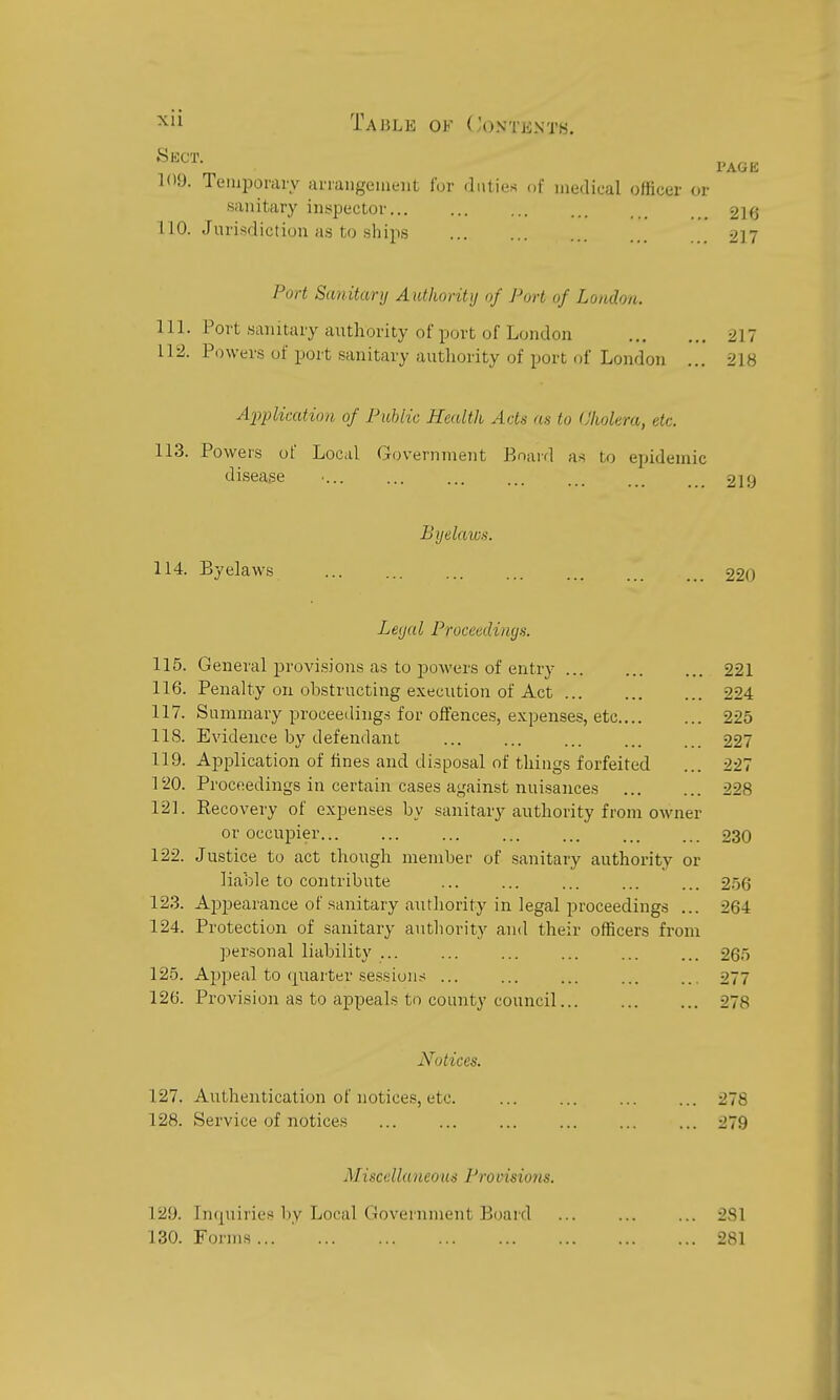 Sect. rAGK 109. Teiuporaiy arrangement lor duties of inedical officer or sanitary inspector 216 110. Jurisdiction as to ships 217 Port Sauitanj Autliontij of Port of London. 111. Port sanitary authority of port of London 217 112. Powers of port sanitary autliority of port of London ... 218 Application of Public Health Acts as to (Jliolera, etc. 113. Powers of Local Government Board as to epidemic disease ■ 219 Byelaws. 114. Byelaws 220 Legal Proceedings. 115. General provisions as to powers of entry 221 116. Penalty on obstructing execution of Act 224 117. Summary proceedings for offences, expenses, etc 225 118. Evidence by defendant 227 119. Application of fines and disposal of things forfeited ... 227 120. Proceedings in certain cases against nuisances 228 121. Recovery of expenses by sanitary authority from owner or occupier... ... ... ... ... ... 230 122. Justice to act though member of sanitary authority or liable to contribute ... ... ... ... ... 256 123. Ai^pearance of sanitary authority in legal proceedings ... 264 124. Protection of sanitary authority and their officers from personal liability ... ... ... ... ... ... 265 125. Appeal to (quarter sessions ... ... ... ... ... 277 126. Provision as to appeals to county council 278 Notices. 127. Authentication of notices, etc 278 128. Service of notices 279 Miscellaneous Procisions. 129. Inquiries by Local Government Board ... ... ... 281 130. Forms 281 i