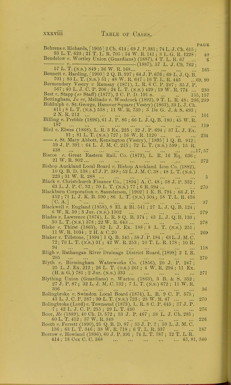 Behrens?;.Riclmrd8, [1905] 2 Ch. 614 ; fi9 J. V.381; 74 L. J. Ch. 615 : 93 L. T. 623 ; 21 T. L. R. 705 : 54 W. K. 141 ; 3 L. G. K. 1228 : 40 Bendelow v. Wortley Union (Guardians) (1887), 4 T. L. H. 67 . 6 r, (1887), 57 L. J. Ch, 762 ; 57 L. T. (N.s.) 849 ; 36 W. R. 168 165 Bennett v. Harding, [1900] 2 Q. B. 397 ; 64 J. P. 676 ; 69 L. J. Q. B. 701 ; 83 L. T. (N.s.) 51 ; 48 W. R. 647 ; 16 T. L. R. 445 ...69, 90 Bermondsey Vestry v Ramsay (1871), L. R. 6 C. P. 247; 35 J. P. 567 ; 40 L. J. C. P. 206 ; 24 L. T. (N.S.) 429 ; 19 W. R. 774 ... 230 Best Stapp (or StafE) (1877), 2 C. P. D. 191 n l.-,5,157 Bettingham, In re, Melhado v. Woodcock (1892), 9 T. L. R. 48: 236,239 Biddulph V. St. George, Hanover Square (Vestry) (1863), 33 L. J. Ch. 411; 8 L. T. (N.s.) 558 ; 11 W. R. 739 ; 3 De G. J. & S. 493 ; 2N. R. 212 ... 101 Billing v. Prebble (1896), 61 J. P. 86 ; 66 L. J. Q. B. 180 ; 45 W.R. 187 119 Bird V. Elwes (1868), L. R. 3 Ex. 225 ; 32 J. P. 694 ; 37 L. J. Ex. 91 ; 81 L. T. (N.s.) 727 ; 16 VV. R. 1120 234 V. St. Mary Abbott, Kensington (Vestry), [1895] 1 Q. B. 912 ; 59 J. P. 391 : 64 L. J. M. C. 215 ; 72 L. T. (N.s.) 599 ; 15 R. 438 17. .57 Biscoe c. Great Eastern Rail. Co. (1873), L. R. 16 Eq. 636 ; 21 W. R. 902 272 Bishop Aucliland Local Board v. Bishop Auckland Iron Co. (1882), 10 Q. B. D. 138 ; 47 J. P. 389; 52 L. J. M. C. 38 ; 48 L. T. (N.s.) 223 ; 31 W. R. 288 5 Black v. Christchurch Finance Co., [1894] A. C. 48; 58 J. P. 332 ; 63 L. J. P. C. 32 ; 70 L. T. (N.s.) 77 ; 6 R. 394 270 Blackburn Corporation v. Saunderson, [1902] 1 K. B. 794 ; 66 J. P. 452 ; 71 L. J. K. B. 590 ; 86 L. T. (N.S.) 304; 18 T.L. R. 436 [C. A.] - 37 Blackwell v. England (1858), 8 EI. & Bl. 541 ; 27 L. J. Q. B. 124 ; 6 W. R. 59 ; 3 Jur. (n.s.) 1302 279 Blades v. Lawrence (1874), L. R. 9 Q. B. 374 ; 43 L. J. Q.B. 133 ; 30 L. T. (N.s.) 378 ; 22 W. R. 643 278 Blake v. Thirst (1863), 32 L. J. Ex. 188 ; 8 L. T. (N.S.) 251 ; 11 W.R. 1034; 2 H.&C.20 ... 269 Blaker v. Tillstone, [1894] 1 Q. B. 345 ; 58 J. P. 184 ; 63 L. J. M. C. 72; 70 L. T. (N.s.) 31 ; 42 W. R. 253 ; 10 T. L. R. 178 ; 10 R. 94 118 Bligh V. Rathangan River Drainage District Board, [1898] 2 I. R. 205 270 Blyth v. Birmingham Waterworks Co. (1856), 20 J. P. 247 ; 25 L. J. Ex. 212 ; 26 L. T. (o.s.) 261 ; 4 W. R. 294 ; 11 Ex. (H. & G.) 781 ; 2 Jur. (N.s.) 333 271 Blything Union (Guardians) v. Warton (1863), 3 B. & S. 352; 27 J. P. 87; 32 L. J. M. C. 132 ; 7 L. T. (N.s.) 672 ; 11 W. R. 306 36 Bolingbroke v. Swindon Local Board (1874), L. R. 9 C. P. 575 ; 43 L. J. C. P. 287 ; 30 L. T. (n.s.) 723 ; 23 W. R. 47 270 Bolingbroke (Lord)r. Townsend (1873), L. R. 8 C. P. 645 ; 37 J. P. 7 ; 42 L. J. C. P. 255 ; 29 L. T. 430 276 Boor, Ma (1889), 40 Ch. D. 572 ; 53 J. P. 467 ; 58 L. J. Ch. 285 ; 60 L. T. 412 ; 37 W. R. 349 226 Booth V. Perrett (1890), 25 Q. B. D, 87 ; 55 J. P. 7 ; 59 L. J. M. C. 136 ; 63 L. T. 346 ; 38 W. R. 718 ; 6 T. L. R. 337 ... ... 187 Borrow v. Howland (1896), 60 J. P. 391 ; 74 L. T. 787 ; 12 T. L. R. 414 ; 18 Cox C. C. 368 45, 81, 340