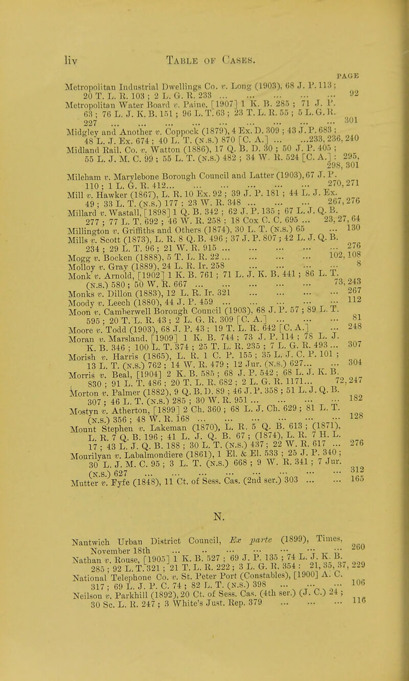 PAGE Metropolitan Indnstrial Dwellings Co. r. Long (1903), 68 J. V. 113; 20 T. L. n. 103 ; 2 L. G. R. 233 'J2 Metropolitan Water l^oard r. Paine, [1S>07] 1 K. B. 285 ; 71 J. 1'. 63 ; 76 L. J. K. B. 151 ; 90 L. T. 63 ; 23 T. L. K. 55 ; 5 L. G. U. 227 . ••• ■•• ••• ••• ••• •■• Midgley and'Another v. Coppock (1879-), 4 Ex. D. 309 ; 43 J. P. 683 ; 48 L. J. Ex. 674 ; 40 L. T. (N.S.) 870 [C. A.] 233, 236, 240 Midland Eail. Co. v. Watton (1886), 17 Q. B. D. 30 ; 50 J. P. 405 ; _ 55 L. J. M. C. 99 ; 55 L. T. (N.S.) 482 ; 34 W. K. 524 [C. A.]^: _ 29o 21) ^ J 3 0 X Mileham v. Marylebone Borough Council and Latter (1903), 67 J. P. 110 ; 1 L. G. R. 412 270,271 Mill V. Hawker (1867), L. R. 10 Ex. 92 ; 39 J. P. 181 ; 44 L. J. Ex. 49 ; 33 L. T. (N.S.) 177 : 23 W. R. 348 267, 2/6 Millard v. Wastall, [1898] 1 Q. B. 342 ; 62 J. P. 135 ; 07 L. J. Q. B. 277 • 77 L. T. 692 ; 46 W. R. 258 ; 18 Cox C. C. 095 ... 23, 27, 04 Millingto'n v. Griffiths and Others (1874), 30 L. T. (N.s.) 05 ... 130 Mills r. Scott (1873), L. R. 8 Q. B. 496 ; 37 J. P. 807; 42 L. J. Q. B. 234 ; 29 L. T. 96 ; 21 W. R. 915 2/6 Mogg V. Bocken (1888), 5 T. L. R. 22 102,108 Molloy r. Gray (1889), 24 L. R. Ir. 258 Monk Arnold, [1902] 1 K. B. 761 ; 71 L. J. K. B. 441 ; 86 L. T. (N.S.) 580 ; 50 W. R. 607 '3,243 Monks V. Dillon (1883), 12 L. R. Ir. 321 267 Moody V. Leech (1880), 44 J. P. 459 ••• Moon V. Camherwell Borough Council (1903), 68 J. P. 57 ; 89 L. T. 595; 20T. L. R. 43; 2L. G. R. 309 [C. A.] ... ... - 81 Moore Todd (1903), 68 J. P. 43 ; 19 T. L. R. 642 [C. A.] ... 248 Moran v. Marsland. [1909] 1 K. B. 744 ; 73 J. P. 114 ; 7S L J. K. B. 346 ; 100 L. T. 374 ; 25 T. L. R. 235 ; 7 L. G. R. 493 ... 307 Morish V. Harris (1865), L. R. 1 C. P. 155 ; 35 L. J. C. P. 101 ; 13 L. T. (N.S.) 762 ; 14 W. R. 479 ; 12 Jur. (N.s.) 627 304 Morris v. Beal, [1904] 2 K. B. 585 ; 68 J. P. 542; 08 L. J. K. B , 830 ; 91 L. T. 486 : 20 T. L. R. 082 ; 2 L. G. R. 1171... '2,24v korton V. Palmer (1882), 9 Q. B. D. 89 ; 46 J. P. 358 ; 51 L. J. Q. B. 307 ; 46 L. T. (n.S.) 285 ; 30 W. R. 951 ••• 1*52 Mostyn v. Atherton, [1899] 2 Ch. 360 ; 68 L. J. Ch. 629 ; 81 L. T. (N.S.) 356 ; 48 W. R. 168 •• 128 Mount Stephen v. Lakeman (1870). L. R. 5 Q. B. 013; (18/1), L. R. 7 Q. B. 190 ; 41 L. J. Q. B. 67 ; (1874), L. R. 7 H. L. 17 ; 43 L. J. Q. B. 188 ; 30 L. T. (N.S.) 437; 22 W. R. 617 ... 2/6 Mourilvan v. Labalmondiere (1861), 1 El. & El. 533 ; 25 J. P. 340 ; 30 L. J. M. C. 95 ; 3 L. T. (N.S.) 668 ; 9 W. R. 341 ; 7 Jur. fN S ^ 627 ... ... ••• ••• ••• ••• ••• ■ Mutter'r'. Eyfe (1848), ll Ct. of Sess. Cas. (2nd ser.) 303 165 N. Nantwich Urban District Council, E.c parte (1899), Times, November 18th ^ ^ • u Nathan v. Rouse, [1905] 1 K. B. 527 ; 09 J P 13o ; /4 L. J. Iv. B 285;92 L. T. 321 ; 21 T. L. 11. 222; 3 L. G. R-3o4 : 21 3o 5/, 229 National Telephone Co. v. St. Peter Port (Constables), [1900] A. C. 317 ; 69 L. J. P. C. 74 ; 82 L. T. (N.S.) 398 ... ... ... 106 Neilson v. ParkhiU (1892), 20 Ct. of Sess. Cas. (4th ser.) (J. C.) 24 ;