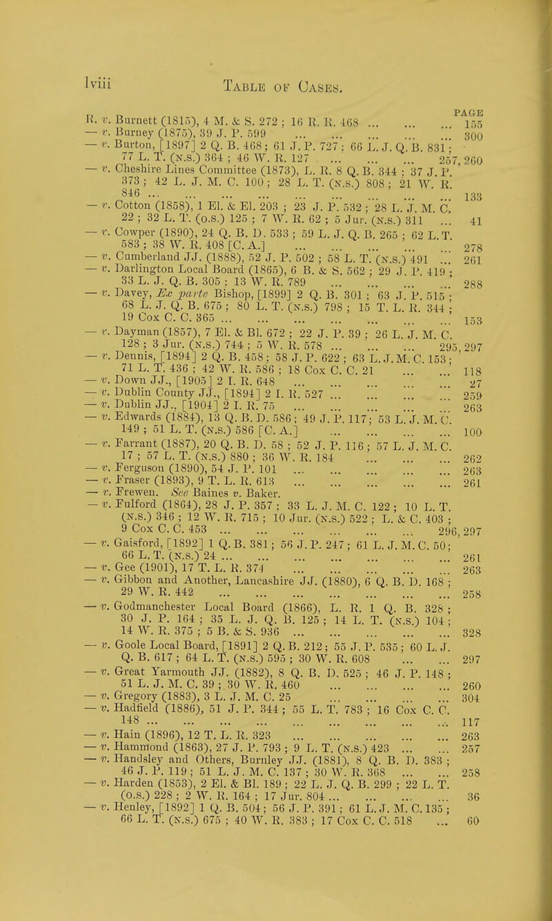 PAG-E U. i: Burnett (1815), 4 M. & S. 272 ; 16 R. K. -168 155 — r. Burney (1875), 3!) J. P. 599 ' ' 300 — r. Burton, [1897] 2 Q. B. 4G8; 61 J. V. 727 : 66 L. J. Q. li. SSl'- ■ 77 L. T. (N.s.) 36i ; 46 W. 11. 127 ... 257, 260 — V. Cheshire Lines Committee (1873), L. li. 8 Q. B. 344 • 37 J P 373 ; 42 L. J. M. C. 100; 28 L. T. (n.s.) 808 ; 21 W.' li! 846 ... jgtj — r. Cotton (1858), 1 El. & El. 203 ; 23 J. P. 332 ; 28 L. J. M c' 22 ; 32 L. T. (o.S.) 125 ; 7 W. li. 62 ; 5 Jur. (N.s.) 311 ... 41 — r. Cowper (1890), 24 Q. B. D. 533 ; 59 L. J. Q. B. 265 ; 62 L.T. 583 ; 38 W. li. 408 [C. A.] 278 — V. Cumberland JJ. (1888), 52 J. P. 502 ; 58 L. T. (n.s.) 491 261 — i: Darlington Local Board (1865), 6 B. & S. 562 : 29 J P 419 • 33 L. J. Q. B. 305 : 13 W. R. 789 * 288 — V. Davey, paHe Bishop, [1899] 2 Q. B. 301 ; 63 J. P. 515 ; 68 L. J. Q. B. 675 ; 80 L. T. (n.s.) 798 ; 15 T. L. li. 344 : 19 Co.K C. C. 365 15;^ — r. Dayman (1857), 7 El. & Bl. 672 ; 22 J. P. 39 ; 26 L. J. M. C. 128 ; 3 Jur. (n.s.) 744 ; 5 W. 11. 578 295 297 — r. Dennis, [1894] 2 Q.B. 458; 58 J. P. 622; 63 L. J.M. C. 153 ; ' 71 L. T. 436 ; 42 W. K. .586 ; 18 Cox C. C. 21 ... . 118 — v. Down JJ., [1905] 2 L R. 648 27 — v. Dublin County JJ., [1894] 2 I. li. 527 259 — V. Dublin JJ.. [1904] 2 L R. 75 263 — V. Edwards (1884), 13 Q. B. D. 586 ; 49 J. P. 117; 'ss l! J. M. C. 149 ; 51 L. T. (N.S.) 586 [C. A.] 100 — V. Farrant (1887), 20 Q. B. D. 58 ; 52 J. P. 116 : 57 L. J. M. C. 17 ; 57 L. T. (N.S.) 880 ; 36 W. R. 184 262 — V. Ferguson (1890), 54 J. P. 101 263 — r. Eraser (1893), 9 T. L. R. 613 *. 261 — r. Frewen. See Baines v. Baker. — V. Fulford (1864), 28 J. P. 357 ; 33 L. J. M. C. 122 ; 10 L. T. (N.s.) 346 ; 12 W. R. 715 ; 10 Jur. (N.S.) 522 ; L. & C. 403 ; 9 Cox C. C. 453 296 297 — r.Gaisford, [1892] 1 Q.B. 381; 56 J.P. 247; 61 L. J. M. C. 50; ' 66 L. T. (N.s.) 24 261 — V. Gee (1901), 17 T. L. R. 37-1 263 — V. Gibbon and Another, Lancashire JJ. (1880), 6 Q. B. D. 168 : 29W. R. 442 ... ... 258 — V. Godmanchester Local Board (1866), L. R, 1 Q. B. 328 • 30 J. P. 164 ; 35 L. J. Q. B. 125 ; 14 L. T. (N.S.) 104 ; 14 W. R. 375 ; 5 B. & S. 936 328 — V. Goole Local Board, [1891] 2 Q. B. 212; 55 J. P. 535 ; 60 L. J. Q. B. 617 ; 64 L. T. (n.s.) 595 ; 30 W. R. 608 297 — V. Great Yarmouth JJ. (1882), 8 Q. B. D. 525 ; 46 J. P. 148 ; 51 L. J. M. C. 39 ; 30 W. R. 460 260 — V. Gregory (1883), 3 L. J. M. C. 25 304 — V. Hadfield (1886), 51 J. P. 344 ; 55 L. T. 783 ; 16 Cox C. C. 148 , 117 — V. Hain (1896), 12 T. L. R. 323 263 — V. Hammond (1863), 27 J. P. 793 ; 9 L. T. (N.S.) 423 257 — V. Handsley and Others, Burnley JJ. (1881), 8 Q. B. I). 383 ; 46 J. P. 119 ; 51 L. J. M. C. 137 ; 30 W. R. 368 258 — V. Harden (1853), 2 El. & BI. 189 ; 22 L. J. Q. B. 299 ; 22 L. T. (O.S.) 228 ; 2 W. R. 164 ; 17 Jur. 804 36 — V. Henley, [1892] 1 Q. B. 504 ; 56 J. P. 391; 61 L. J. M. C. 135 ; 66 L. T. (N.S.) 675 ; 40 W. R. 383 ; 17 Cox C. C. 518 ... GO