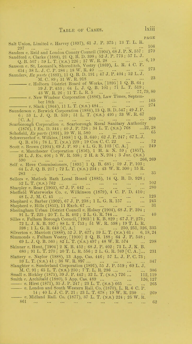 PAGE Salt Union, Limited i'. Harvey (1897), 61 J. P. 375 ; i:^ T. L. K. 297 ... ... ... ... ••• ••• ••• ••• ■■■ Sanders v. Keid and London County Council (1901), 08 J. P. N. 557 : 270 Sandford i: Clarke (1888), 21 Q. B. D. :598 ; 52 J. P. 773 ; 57 L.J. _ (.i. B. 507 : 59 L. T. (N.S.) 22G ; 37 VV. R. 28 ... b, 19 Sansom v. St. Leonard's, Shoreditch, Vestry (1869), L. 11. -1 C. 1. 6U ; 38 L. J. C. P. 286 ; 18 W. R. 40 273 Saunder-s JSx p-irte (1883), 11 Q. B. D. 191 ; 47 J. P. 404 ; 52 L. J. M. C. 89 ; 31 W. R. 918 23 c. Holborn District Board of Works, [1895] 1 Q. B. 64 ; 59 J. P. 453 ; 64 L. J. Q. B. 101 ; 71 L. T. 519 ; 43 W. R. 26 ; 11 T. L. R. 5 ... 77,79,80 V. New Windsor Corporation (1886), Law Times, Septem- ber 18th 16o V. Slack (1864), 11 L. T. (N.S.) 484 274 Saunderson r. Berwick Corporation (1884), 13 Q. B. D. 547; 49 J. P. 6 ; 53 L. J. Q. B. 559 ; 51 L. T. (N.S.) 495 ; 33 W. R. 67 [C. A.J 269 Scarborough Corporation v. Scarborough Rural Sanitary Authority (1876), 1 Ex. 1). 344 ; 40 J. P. 726 ; 34 L. T. (N.S.) 768 ...22, 28 Schofield, Ex parte (1891), 39 W. R. 580 6o Schwerzerhof v. Wilkins, [1898] 1 Q. B. 640 ; 62 J. P. 247 ; 67 L. J. Q. B. 476 ; 78 L. T. (N.S.) 229 ; 19 Cox C. C. 22 72 Scott V. Brown (1904), 69 J. P. 89 ; 4 L. G. R. 103 [C. A.] ... 249 V. Manchester Corporation (1856), 1 H. & N. 59 ; (1857), 26 L. J. Ex. 406 : 5 W. R. 598 ; 2 H. & N. 204 ; 3 Jur. (n.s.) 590 266,269 Self V. Hove Commissioners, [1895] 1 Q. B. 685; 59 J. P. 103; 64 L. J. Q. B. 217 ; 72 L. T. (N.S.) 234 ; 43 W. R. 300 ; 15 R. 283 35 Sellers V. Matlock Bath Local Board (1885), 14 Q. B. D. 928 ; 52 L. T. (N.S.) 762 102 Sharpley v. Bear (1903), 67 J. P. 442 280 Sheffield Waterworks Co. v. Wilkinson (1879), 4 C. P. D. 410; 48 L. J. M. C. 45 123 Shephard v. Barber (1902), 67 J. P. 238 ; 1 L. G. R. 157 245 Shepherd v. Hills (1855), 11 Exch. 67 31 Sheringham Urban District Council v. Holsey (1904), 68 J. P. 394 ; 91 L. T. 225 ; 20 T. L. R. 402 ; 2 L. G. R. 744 40 Silles V. Fulham Borough Council, [1903] 1 K. B. 829 ; 67 J. P. 273; 72 L. J. K. B. 397 ; 88 L. T. 753 ; 51 W. R. 598 ; 19 T. L. R. 398 ; 1 L. G. R. 643 [C. A.] 250, 251, 326, 335 Silverton v. Marriott (1888), 52 J. P. 677 ; 59 L. T. (n.S.) 61 : 6, 18, 24 Simmonds t. Fulham Vestry, [1900] 2 Q. B. 188 ; 64 J. P. 548 ; 69 L. J. Q. B. 560 ; 82 L. T. (n.S.) 497 ; 48 W. R. 574 ... 298 Skinner v. Hunt, [1904] 2 K. B. 452 ; 68 J. P. 402 ; 73 L. J. K. B. 680 ; 91 L. T. 270 ; 20 T. L. R. 556 ; 2 L. G. R. 769 [C. A.]... 231 Slattery v. Naylor (1888), 13 App. Cas. 446; 57 L. J. P. C. 73 ; 59 L. T. (N.S.) 41 ; 36 W. R. 897 347 Slaughter v. Sunderland Corporation (1891), 55 J. P. 519 ; 60 L. J. M. C. 91; 65 L. T. (N.S.) 250 ; 7 T. L. R. 296 306 Small V. Bickley (1875), 39 J. P. 442 ; 32 L. T. (N.S.) 726 ... 112, 119 Smith r. Archibald (1880), 5 App. Cas. 489 126,127 V. Hirst (1871), 35 J. P. 247 ; 23 L. T. (N.S.) 665 265 V. London and South Western Rail. Co. (1870), L. R. 6 C. P. 14 ; 40 L. J. C. P. 21 ; 23 L. T. 678 ; 19 W. R. 230 ... 269 V. Midland Rail. Co. (1877), 37 L. T. (N.S.) 224 ; 25 W. R. 861 02