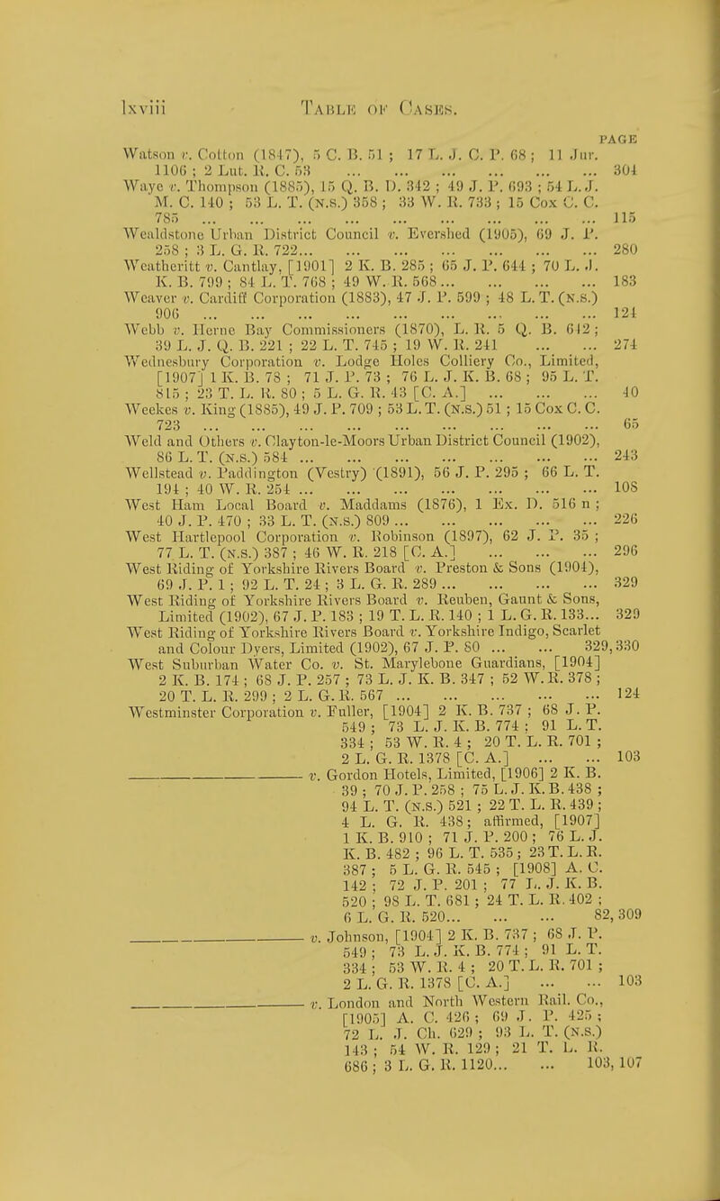 PAGE Watson )•. Cotton (1817), n C. U. HI ; 17 L. J. C. V. 08 ; 11 .Iiir. HOG ; 2 Lut. li. C. 53 301 Wayc r. Thompson (1885), 15 Q. B. D. 342 ; 49 J. P. 693 ; 54 L.J. M. C. MO ; 53 L. T. (N.s.) 358 ; 33 W. K. 733 ; 15 Cox C. C. 785 115 Wealdstone Urban District Council r. Eversbed (1905), 69 J. T. 258 ; 3 L. G. R. 722 280 Weatheritt v. Canthiy. [1901] 2 K. B. 285 ; 65 J. P. 644 ; 70 L. .1. K. B. 799 ; 84 L. T. 768 ; 49 W. K. 568 183 Weaver v. Cardiff Corporation (1883), 47 J. P. 599 ; 48 L. T. (N.S.) 906 124 Webb V. llernc Bay Commissioners (1870), L. li. 5 Q. B. 612; 39 L. J. Q. B. 221 ; 22 L. T. 745 ; 19 W. li. 241 274 Wediiesbnry Corporation v. Lodge Holes Colliery Co., Limited, [1907] 1 K. B. 73 ; 71 J. P. 73 ; 76 L. J. K. B. 68 ; 95 L. T. 815 ; 23 T. L. li. 80 ; 5 L. G. li. 43 [C. A.] 40 Weekcs v. King (1885), 49 J. P. 709 ; 53 L. T. (N.s.) 51 ; 15 Cox C. C. 723 65 Weld and Others v. Clayton-le-Moors Urban District Council (1902), 86 L. T. (N.s.) 584 243 Wellstead v. Paddington (Vestry) (1891), 56 J. P. 295 ; 66 L. T. 194 ; 40 W. R. 254 lOS West Ham Local Board v. Maddams (1876), 1 Ex. D. 516 n ; 40 J. P. 470 ; 33 L. T. (N.S.) 809 ... 226 West Hartlepool Corporation v. Robin.son (1897), 62 J. P. 35 ; 77 L. T. (N.s.) 387 ; 46 W. R. 218 [C. A.] 296 West Riding of Yorkshire Rivers Board v. Preston & Sons (1904), 69 J. P. 1 ; 92 L. T. 24 ; 3 L. G. li. 289 329 West Riding of Yorkshire Rivers Board v. Reuben, Gaunt & Sons, Limited (1902), 67 J. P. 183 ; 19 T. L. R. 140 ; 1 L. G. R. 133... 329 West Riding of Yorkshire Rivers Board v. Yorkshire Indigo, Scarlet and Colour Dyers, Limited (1902), 67 J. P. SO 329,330 West Suburban Water Co. v. St. Marylebone Guardians, [1904] 2 K. B. 174 ; 68 J. P. 257 ; 73 L. J. K. B. 347 ; 52 W.R. 378 ; 20 T. L. R. 299 ; 2 L. G. R. 567 124 Westminster Corporation v. Puller, [1904] 2 K. B. 737 ; 68 J. P. 549 ; 73 L. J. Iv. B. 774 : 91 L. T. 334 ; 53 W. R. 4 ; 20 T. L. R. 701 ; 2 L. G. R. 1378 [C. A.] 103 V. Gordon Hotels, Limited, [1906] 2 K. B. 39 ; 70 J. P. 258 ; 75 L. J. K. B. 438 ; 94 L. T. (N.S.) 521 ; 22 T. L. R. 439 ; 4 L. G. R. 438; affirmed, [1907] 1 K. B. 910 ; 71 J. P. 200 ; 76 L. J. K. B. 482 ; 96 L. T. 535 ; 23 T. L. R. 387 ; 5 L. G. R. 545 ; [1908] A. C. 142 ; 72 J. P. 201 ; 77 L. J. K. B. 520 ; 98 L. T. 681; 24 T. L. R. 402 ; 6 L. G. R. 520 82, 309 V. Johnson, [1904] 2 K. B. 737 ; 68 J. P. 549 ; 73 L. J. K. B. 774 ; 91 L. T. 334 ; 53 W. R. 4 ; 20 T. L. R. 701 ; 2 L. G. R. 1378 [C. A.] 103 V. London and North Western Rail. Co., [1905] A. C. 420 ; 69 J. P. 425 ; 72 L. J. Ch. 629 ; 93 L. T. (N.S.) 143 ; 54 W. R. 129 ; 21 T. L. R. 686; 3 L. G. R. 1120 103, 107