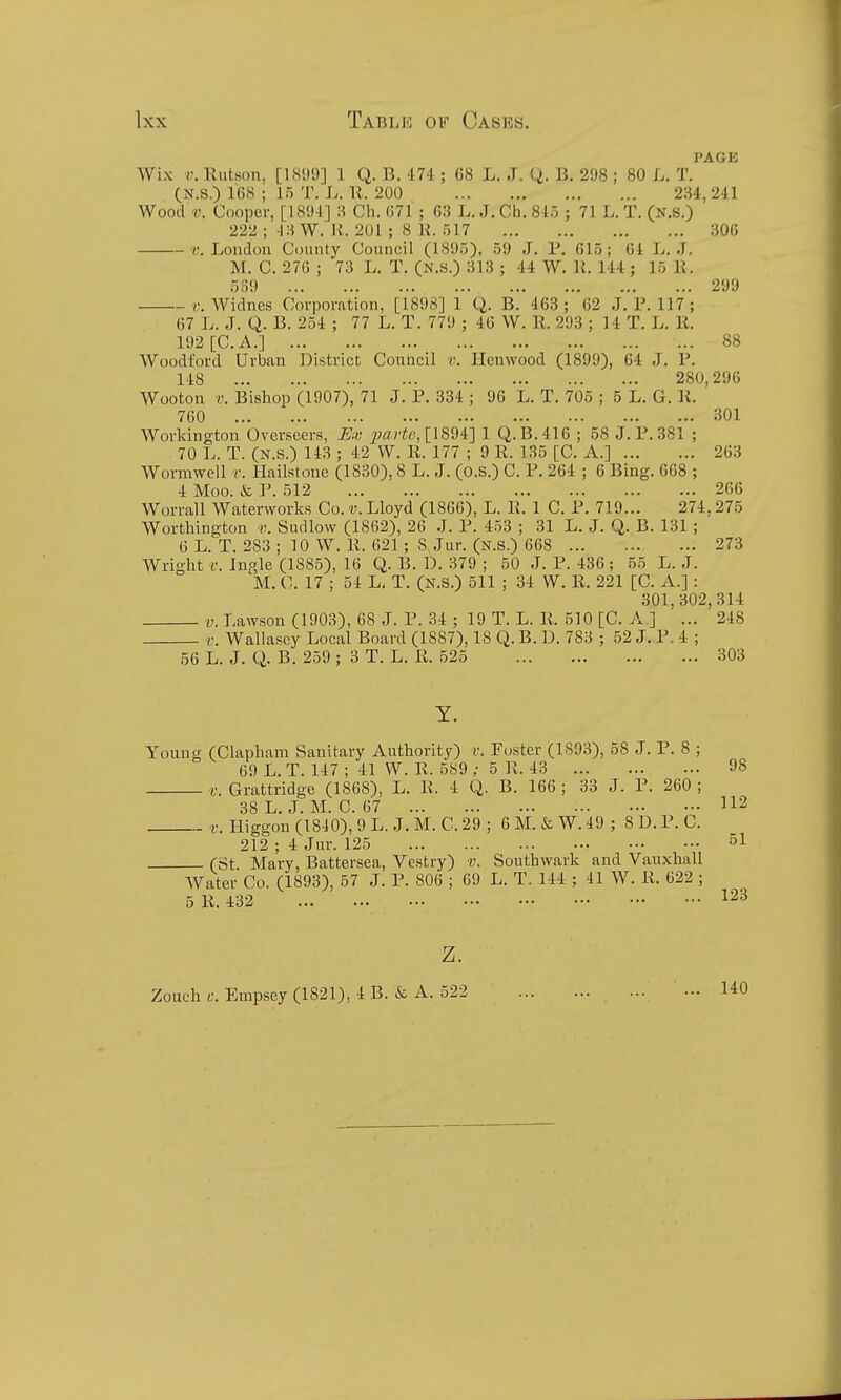 PAGK Wix V. Rutson, [1899] 1 Q. B. 47'1; G8 L. J. Q. B. 298 ; 80 L. T. (N.S.) 168 ; 15 T. L. U. 200 234, 241 Wood V. Cooper, [1894] 3 Ch. 671 ; 63 L. J. Ch. 845 ; 71 L. T. (N.S.) 222 ; 13 W. U. 201 ; 8 K. 517 306 f. London County Council (1895), 59 J. P. 615; 64 L. .T. M. C. 270 ; 73 L. T. (N.S.) 313 ; 44 W. U. 144; 15 K. 5S9 299 c. Widnes Corporation, [1898] 1 Q. B. 463; 62 .J. 1M17 ; 67 L. J. Q. B. 254 ; 77 L. T. 779 ; 40 W. R. 293 ; 14 T. L. K. 192 [C. A.] 88 Woodford Urban District Council r. Henwood (1899), 64 J. P. 148 280,296 Wooton V. Bishop (1907), 71 J. P. 334 ; 96 L. T. 705 ; 5 L. G. li. 760 301 Workington Overseers, Mv parte,[\S94:] 1 Q.B.416 ; 58 .J. P. 381 ; 70 L. T. (N.S.) 143 ; 42 W. R. 177 ; 9 R. 135 [C. A.] 263 Wormweil v. Hailstone (1830), 8 L. J. (o.s.) C. P. 264 ; 6 Bing. 668 ; 4 Moo. & P. 512 266 Worrall Waterworks Co. v. Lloyd (1866), L. R. 1 C. P. 719... 274,275 Wortlungton Sudlow (1802), 26 .1. P. 453 ; 31 L. J. Q. B. 131 ; 0 L. T. 283 ; 10 W. R. 621; 8 Jur. (N.S.) 668 273 Wright Ingle (1885), 16 Q. B. D. 379 ; 50 J. P. 436 ; 55 L. J. M. C. 17 ; 54 L. T. (N.S.) 511 ; 34 W. R. 221 [C. A.]: 301,302,314 V. Lawson (1903), 08 J. P. .34 ; 19 T. L. R. 510 [C. A.] ... 248 v. Wallasey Local Board (1887), 18 Q.B. D. 783 ; 52 J. P. 4 ; 56 L. J. Q. B. 259 ; 3 T. L. R. 525 303 Y. Young (Clapham Sanitary Authority) v. Foster (1S93), 58 J. P. 8 ; 69 L. T. 147 ; 41 W. R. 589 ; 5 R. 43 v. Grattridge (1868), L. R. 4 Q. B. 166 ; 33 J. P. 260 ; 38 L. J.M. 0. 67 t: Higgon (1810), 9 L. ,J. M. C. 29 ; 6 M. & W. 49 ; 8 D. P. C. 212 ; 4 Jur. 125 (St Mary, Battersea, Vestry) v. Southwark and Vauxhall AVater Co. (1893), 57 J. P. 800 ; 69 L. T. 144 ; 41 W. R. 622 ; 5 R. 432 Z. Zoueh c. Empsey (1821), 4 B. & A. 522