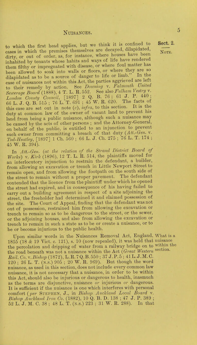 to which the first head applies, but we think it is confined to Sect. 2. cases in which the premises themselves are decayed, dilapidated, ^^^^ dirty, or out of order, as, for instance, where houses have been inhabited by tenants whose habits and ways of life have rendered them filthy or impregnated with disease, or where foul matter has been allowed to soak into walls or floors, or where they are so dilapidated as to be a source of danger to life or limb. in the case of nuisances not within this Act, the parties aggrieved are left to their remedy by action. See Downing v. Falmouth United Sewerage Board (1888), 4 T. L. E. 552. See also Fidham Vestry v. London County Cotmcil, [1897] 2 Q. B. 76; 61 J. P. 440; 66 L. J. Q. B. 515 ; 76 L. T. 691 ; 45 W. E. 620. The facts of this case are set out in note (c), infra, to this section. It is the duty at common law of the owner of vacant land to prevent his land from being a public nuisance, although such a nuisance may be caused by the acts of other persons ; and the Attorney-General, on behalf of the public, is entitled to an injunction to prevent such owner from committing a breach of that duty {Att.-Gen. v. Tod-Heatley, [1897] 1 Ch. 560 ; 66 L. J. Ch. 275 ; 76 L. T. 174 ; 45 W. E. 394). In Att.-Gen. {at the relation of the Strand District Board of Worls) V. Kirlc (1896), 12 T. L. E. 514, the plaintiffs moved for an interlocutory injunction to restrain the defendant, a builder, from allowing an excavation or trench in Little Newport Street to remain open, and from allowing the footpath on the south side of the street to remain without a proper pavement. The defendant contended that the licence from the plaintiff under which he opened the street had expired, and in consequence of his having failed to carry out a building agreement in respect of a site adjoining the street, the freeholder had determined it and claimed possession of the site. The Court of Appeal, finding that the defendant was not out of possession, restrained him from allowing the excavation or trench to remain so as to be dangerous to the street, or the sewer, or the adjoining houses, and also from allowing the excavation or trench to remain in such a state as to be or create a nuisance, or to be or become injurious to the public health. Upon similar words in the Nuisances Eemoval Act, England. What is a 1855 (18 & 19 Yict. c. 121), s. 10 (now repealed), it was held that nuisance the percolation and dripping of water from a rail-^ay bridge on to within the the road beneath was not a nuisance within the Act {Great Western section. Rail. Co. V. Bishop (1872), L.E. 7 Q.B. 550 ; 37 J. P. 5 ; 41L. J.M. C. 120 ; 26 L. T. (n.s.) 905 ; 20 W. E. 969). But though the word nuisance, as used in this section, does not include every common law nuisance, it is not necessary that a nuisance, in order to be within this Act, should also be injurious or dangerous to health, inasmuch as the terms are disjunctive, nuisance or injurious or dangerous. It is sufficient if the nuisance is one which interferes with personal comfort {j)er Stephen, J., in Bisho]) Auchland Local Board v. Bishop Auckland Iron Co. (1882), 10 Q. B. D. 138 ; 47 J. P. 389 ; 52 L. J. M. C. 38 ; 48 L. T. (n.s.) 223 ; 31 W. E. 288). In that r