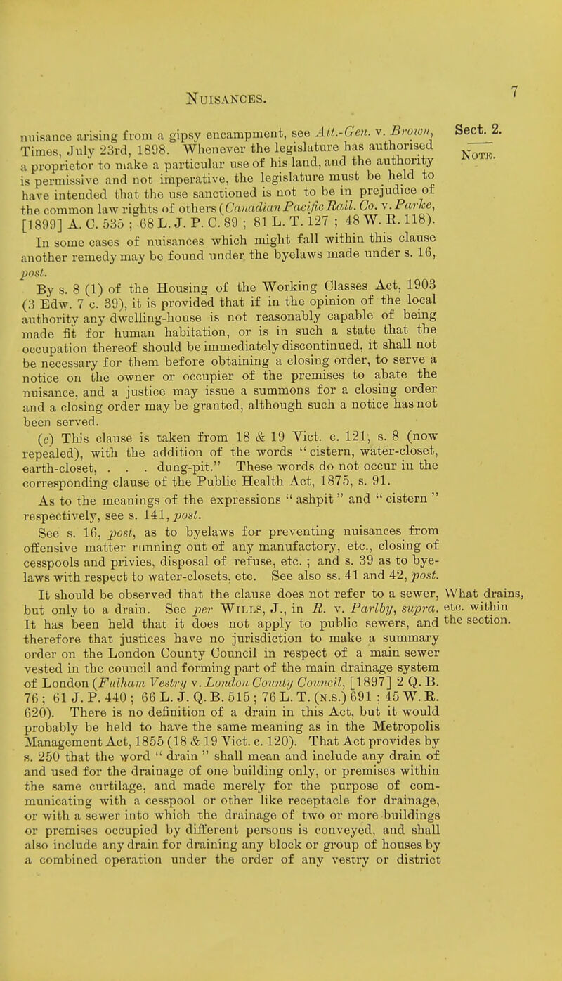 nuisance arising from a gipsy encampment, see AU.-Gcn. v. Brown Sect. 2. Times, July 23rd, 181)8. Whenever the legislature has authorised a proprietor to make a particular use of his land, and the authority is permissive and not imperative, the legislature must be held to have intended that the use sanctioned is not to be in prejudice of the common law rights of others {Canadian Pacific Rail. Co. v. Parke, [1899] A. C. 535 ; 68 L. J. P. C. 89 ; 81 L. T. 127 ; 48 W. E. 118). In some cases of nuisances which might fall within this clause another remedy may be found under the byelaws made under s. 16, post. By s. 8 (1) of the Housing of the Working Classes Act, 1903 (3 Edw. 7 c. 39), it is provided that if in the opinion of the local authority any dwelling-house is not reasonably capable of being made fit for human habitation, or is in such a state that the occupation thereof should be immediately discontinued, it shall not be necessary for them before obtaining a closing order, to serve a notice on the owner or occupier of the premises to abate the nuisance, and a justice may issue a summons for a closing order and a closing order may be granted, although such a notice has not been served. (c) This clause is taken from 18 & 19 Yict. c. 121, s. 8 (now repealed), with the addition of the words  cistern, water-closet, earth-closet, . . . dung-pit. These words do not occur in the corresponding clause of the Public Health Act, 1875, s. 91. As to the meanings of the expressions  ashpit and  cistern  respectively, see s. 14:1, post. See s. 16, post, as to byelaws for preventing nuisances from offensive matter running out of any manufactory, etc., closing of cesspools and privies, disposal of refuse, etc. ; and s. 39 as to bye- laws with respect to water-closets, etc. See also ss. 41 and 42, post. It should be observed that the clause does not refer to a sewer, What drains, but only to a drain. See per Wills, J., in R. v. Parlby, supra, etc. within It has been held that it does not apply to public sewers, and section, therefore that justices have no jurisdiction to make a summary order on the London County Council in respect of a main sewer vested in the council and forming part of the main drainage system of London (Fulluun Vestry v. London Countij Council, [1897] 2 Q. B. 76 ; 61 J. P. 440 ; 66 L. j. Q. B. 515 ; 76 L. T. (n.s.) 691 ; 45 W. E. 620). There is no definition of a drain in this Act, but it would probably be held to have the same meaning as in the Metropolis Management Act, 1855 (18 & 19 Vict. c. 120). That Act provides by s. 250 that the word  drain  shall mean and include any drain of and used for the drainage of one building only, or premises within the same curtilage, and made merely for the purpose of com- municating with a cesspool or other like receptacle for drainage, or with a sewer into which the drainage of two or more buildings or premises occupied by different persons is conveyed, and shall also include any drain for draining any block or group of houses by a combined operation under the order of any vestry or district