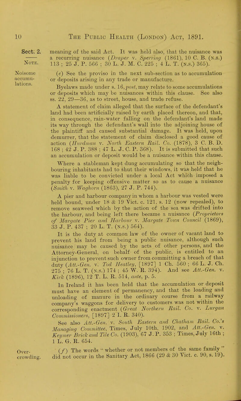 Sect. 2. Note. Noisome aconmii- lations. Over- crowding. meaning of the said Act. It was held also, that the nuisance was a recurring nuisance {Draper v. Sperr'uKj (1861), 10 C. B. (n.s.) 113 ; 25 J. P. 56G ; 30 L. J. M. C. 225 ;4 L. T. (n.s.) 305). (e) See the proviso in the next sub-section as to accumulation or deposits arising in any trade or manufacture. Byelaws made under s. 16,/»os/, may relate to some accumulations or deposits which may be nuisances within this clause. See also ss. 22, 29—36, as to street, house, and trade refuse. A statement of claim alleged that the surface of the defendant's land had been artificially raised by earth placed thereon, and that, in consequence, rain-water falling on the defendant's land made its way through the defendant's wall into the adjoining house of the plaintiff and caused substantial damage. It was held, upon demurrer, that the statement of claim disclosed a good cause of action {Hurdinan v. North Eastern Rail. Co. (1878), 3 C. B. D. 168 ; 42 J. P. 388 ; 47 L. J. C. P. 368). It is submitted that such an accumulation or deposit would be a nuisance within this clause. Where a stableman kept dung accumulating so that the neigh- bouring inhabitants had to shut their windows, it was held that he was liable to be convicted under a local Act which imposed a penalty for keeping offensive matter so as to cause a nuisance l^mitli V. WagUrn (1863), 27 J. P. 744). A pier and harbour company in whom a harbour was vested were held bound, under 18 & 19 Vict. c. 121, s. 12 (now repealed), to remove seaweed which by the action of the sea was drifted into the harbour, and being left there became a nuisance {Proprietors of Margate Pier and Harbour v. Margate Town Council (1869), 33 J. P. 437 ; 20 L. T. (n.s.) 564). It is the duty at common law of the owner of vacant land to prevent his land from being a public nuisance, although such nuisance may be caused by the acts of other persons, and the Attorney-General, on behalf of the public, is entitled to an injunction to prevent such owner from committing a breach of that duty {Att.-Gen. v. Tod Heatley, [1897] 1 Ch. 560 ; 66 L. J. Ch. 275 ; 76 L. T. (n.s.) 174 ; 45 W. R. 394). And see Att.-Gen. v. Kirh (1896), 12 T. L. R. 514, ante, p. 5. In Ireland it has been held that the accumulation or deposit must have an element of permanency, and that the loading and unloading of manure in the ordinary course from a railway company's waggons for delivery to customers was not within the corresponding enactment {Great Northern Rail. Co. v. Lurgaii Commissioners, [1897] 2 I. R. 340). See also Att.-Gen. v. South Eastern and Chatham Rail. Go's Managing Committee, Times, July 10th, 1902, and Att.-Gen. v. Keymer Bride and Tile Co. (1903), 67 J. P. 353 ; Times, July 16th ; 1 L. G. R. 654. (/) The words  whether or not members of the same family  did not occur in the Sanitary Act, 1866 (29 & 30 Vict. c. 90, s. 19).