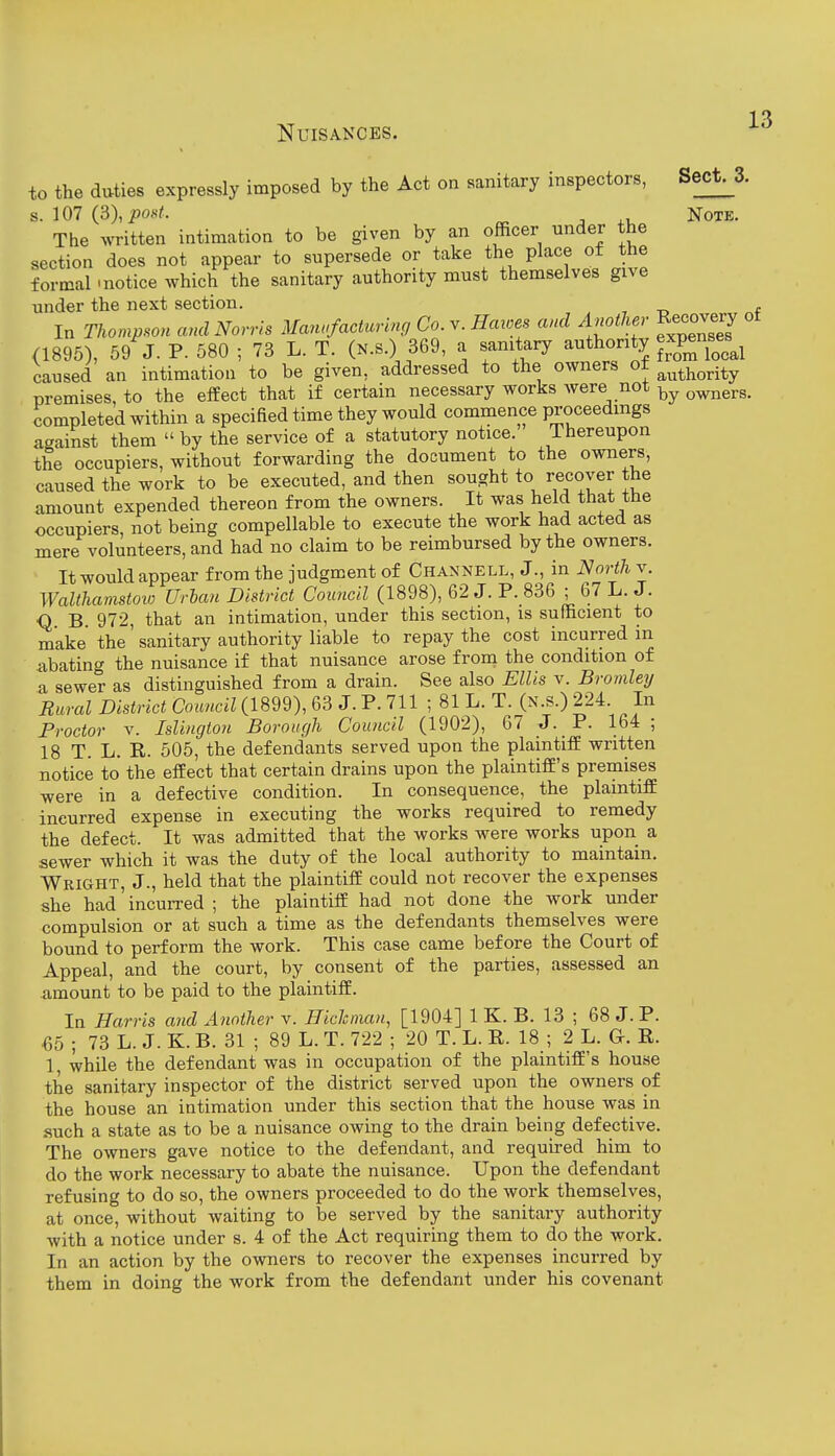 to the duties expressly imposed by the Act on sanitary inspectors, Sect^S. s. 107 (3),iJos/. Note. The written intimation to be given by an officer under the section does not appear to supersede or take the place of the formal'notice which the sanitary authority must themselves give under the next section. , , -o f In Thompson and Norris Manufacturing Co. v. Haioes and Another Recovery ot (1896), 5/j. P. 580 ; 73 L. T. (n.s.) 369, a sanitary authority expens^es^^ caused an intimation to be given, addressed to the owners ot ^^^y^^^-^^ premises, to the effect that if certain necessary works were not ^^ners. completed within a specified time they would commence proceedings against them  by the service of a statutory notice. Thereupon the occupiers, without forwarding the document to the owners, caused the work to be executed, and then sought to recover the amount expended thereon from the owners. It was held that the occupiers, not being compellable to execute the work had acted as mere volunteers, and had no claim to be reimbursed by the owners. It would appear from the judgment of Channell, J., in North v. Walthamstow Urban District Council (1898), 62 J. P. 836 ; 67 L. J. Q B 972, that an intimation, under this section, is sufficient to make the' sanitary authority liable to repay the cost incurred in abating the nuisance if that nuisance arose from the condition of a sewer as distinguished from a drain. See also Ellis v. Bromleij Rural District Council (1899), 63 J. P. 711 ; 81 L. T. (n.s.) 224 In Proctor V. Islington Borough Council (1902), 67 J. P. 164; 18 T. L. R. 505, the defendants served upon the plaintiff written notice to the effect that certain drains upon the plaintiff's premises were in a defective condition. In consequence, the plaintiff incurred expense in executing the works required to remedy the defect. It was admitted that the works were works upon a sewer which it was the duty of the local authority to maintain. Wright, J., held that the plaintiff could not recover the expenses she had' incuiTed ; the plaintiff had not done the work under compulsion or at such a time as the defendants themselves were bound to perform the work. This case came before the Court of Appeal, and the court, by consent of the parties, assessed an amount to be paid to the plaintiff. In Harris and Another v. Hiclcinan, [1904] 1 K. B. 13 ; 68 J. P. 65 ; 73 L. J. K. B. 31 ; 89 L. T. 722 ; 20 T. L. R. 18 ; 2 L. G-. R. 1, while the defendant was in occupation of the plaintiff's house the sanitary inspector of the district served upon the owners of the house an intimation under this section that the house was in such a state as to be a nuisance owing to the drain being defective. The owners gave notice to the defendant, and required him to do the work necessary to abate the nuisance. Upon the defendant refusing to do so, the owners proceeded to do the work themselves, at once, without waiting to be served by the sanitary authority with a notice under s. 4 of the Act requiring them to do the work. In an action by the owners to recover the expenses incurred by them in doing the work from the defendant under his covenant