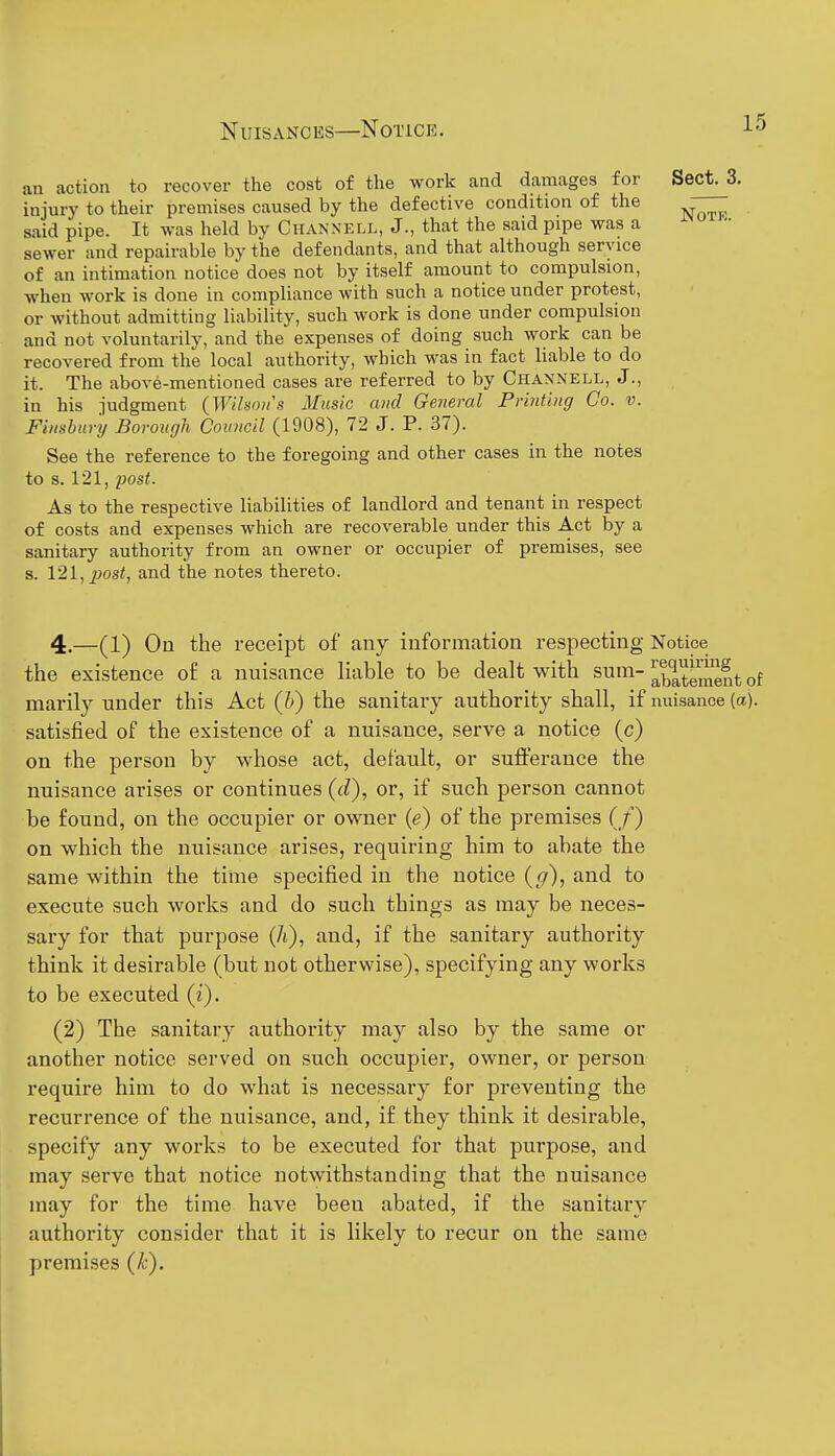 an action to recover the cost of the work and damages for injury to their premises caused by the defective condition of the said pipe. It was held by Chanxell, J., that the said pipe was a sewer and repairable by the defendants, and that although service of an intimation notice does not by itself amount to compulsion, ■when work is done in compliance with such a notice under protest, or without admitting liability, such work is done under compulsion and not voluntarily, and the expenses of doing such work can be recovered from the local authority, which was in fact liable to do it. The above-mentioned cases are referred to by Channell, J., in his judgment (Wilson's Music and General Printing Co. v. Finslury Borough Council (1908), 72 J. P. 37). See the reference to the foregoing and other cases in the notes to s. 121, post. As to the respective liabilities of landlord and tenant in respect of costs and expenses which are recoverable under this Act by a sanitary authority from an owner or occupier of premises, see s. \2l, post, and the notes thereto. 4.—(1) On the receipt of any information respecting Notice the existence of a nuisance liable to be dealt with sum- ^bTtement of marily under this Act (J)) the sanitary authority shall, if nuisance (a), satisfied of the existence of a nuisance, serve a notice (c) on the person by whose act, default, or sufferance the nuisance arises or continues {(T), or, if such person cannot be found, on the occupier or owner (e) of the premises (/) on which the nuisance arises, requiring him to abate the same within the time specified in the notice (g), and to execute such works and do such things as may be neces- sary for that purpose (A), and, if the sanitary authority think it desirable (but not otherwise), specifying any works to be executed (i). (2) The sanitary authority may also by the same or another notice served on such occupier, owner, or person require him to do what is necessary for preventing the recurrence of the nuisance, and, if they think it desirable, specify any works to be executed for that purpose, and may serve that notice notwithstanding that the nuisance may for the time have been abated, if the sanitary authority consider that it is likely to recur on the same premises {k). Sect. 3. NOTK.