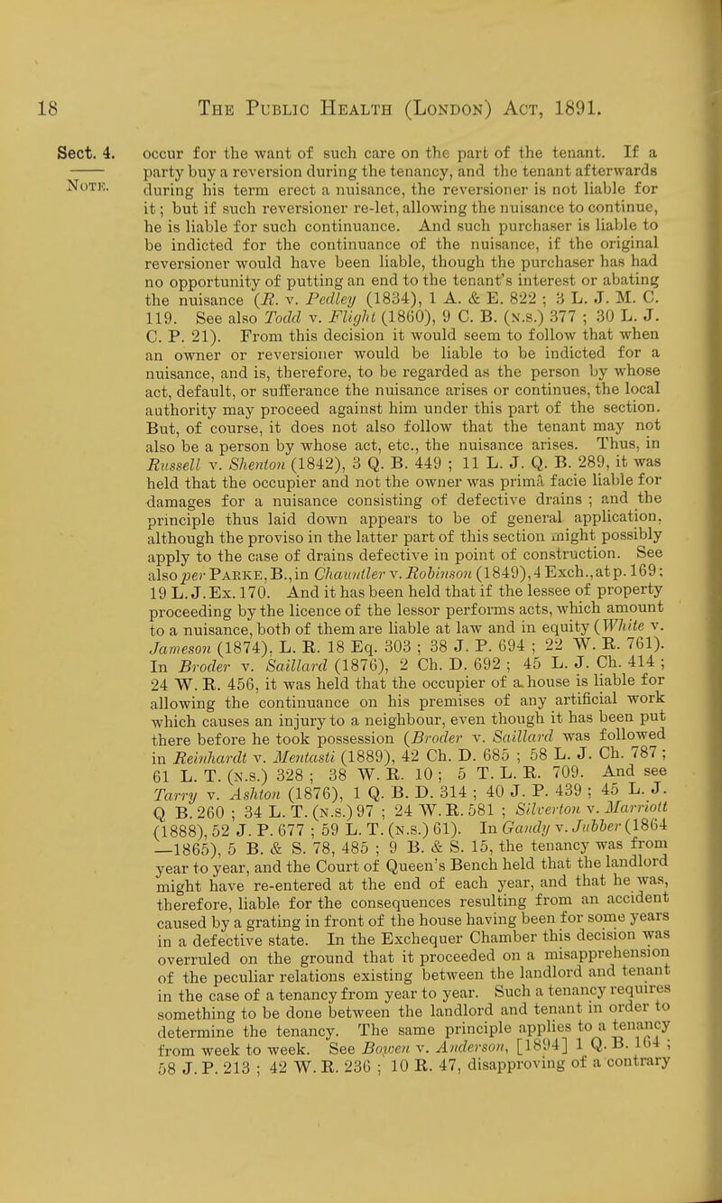 Sect. 4. occur for the want of such care on the part of the tenant. If a party buy a reversion during the tenancy, and the tenant afterwards NoTK. during his term erect a nuisance, the reversioner is not liable for it; but if such reversioner re-let, allowing the nuisance to continue, he is liable for such continuance. And such purchaser is liable to be indicted for the continuance of the nuisance, if the original reversioner would have been liable, though the purchaser has had no opportunity of putting an end to the tenant's interest or abating the nuisance {R. v. Fedley (1834), 1 A. & E. 822 ; 3 L. J. M. C. 119. See also Todd v. FUgJu (1860), 9 C. B. (n.s.) 377 ; 30 L. J. C. P. 21). From this decision it would seem to follow that when an owner or reversioner would be liable to be indicted for a nuisance, and is, therefore, to be regarded as the person by whose act, default, or sufferance the nuisance arises or continues, the local authority may proceed against him under this part of the section. But, of course, it does not also follow that the tenant may not also be a person by whose act, etc., the nuisance arises. Thus, in Russell V. Shenion (1842), 3 Q. B. 449 ; 11 L. J. Q. B._289, it was held that the occupier and not the owner was prima, facie liable for damages for a nuisance consisting of defective drains ; and the principle thus laid down appears to be of general application, although the proviso in the latter part of this section might possibly apply to the case of drains defective in point of construction. See also per Parke, B., in Cliauntler v. Rohinson (1849), 4 Exch., at p. 169; 19 L.J. Ex. 170. And it has been held that if the lessee of property proceeding by the licence of the lessor performs acts, which amount to a nuisance, both of them are liable at law and in equity {White v. Jameson (1874). L. E. 18 Eq. 303 ; 38 J. P. 694 ; 22 W. E. 761). In Broder v. Saillard (1876), 2 Ch. D. 692 ; 45 L. J. Ch. 414 ; 24 W. E. 456, it was held that the occupier of a. house is liable for allowing the continuance on his premises of any artificial work which causes an injury to a neighbour, even though it has been put there before he took possession {Broder v. Saillard was followed in Reinhardt v. Meniasti (1889), 42 Ch. D. 685 ; 58 L. J. Ch. 787 ; 61 L. T. (N.s.) 328 ; 38 W. E. 10 ; 5 T. L. E. 709. And see Tarry v. Ashton (1876), 1 Q. B. D. 314 ; 40 J. P. 439 ; 45 L. J. Q B. 260; 34 L. T. (n.s.) 97 ; 24W.E. 581 ; Siherton v. Marriott (1888), 52 J. P. 677 ; 59 L. T. (n.s.) 61). In Gaudy y.Jubber (1864 —1865), 5 B. & S. 78, 485 ; 9 B. & S. 15, the tenancy was from year to year, and the Court of Queen's Bench held that the landlord might have re-entered at the end of each year, and that he was, therefore, liable for the consequences resulting from an accident caused by a grating in front of the house having been for some years in a defective state. In the Exchequer Chamber this decision was overruled on the ground that it proceeded on a misapprehension of the peculiar relations existing between the landlord and tenant in the case of a tenancy from year to year. Such a tenancy requires something to be done between the landlord and tenant m order to determine the tenancy. The same principle applies to a teuMicy from week to week. See Bopeii v. Anderson, [1894] 1 Q. B. 164 ; 58 J. P. 213 ; 42 W. E. 236 ; 10 E. 47, disapproving of a contrary