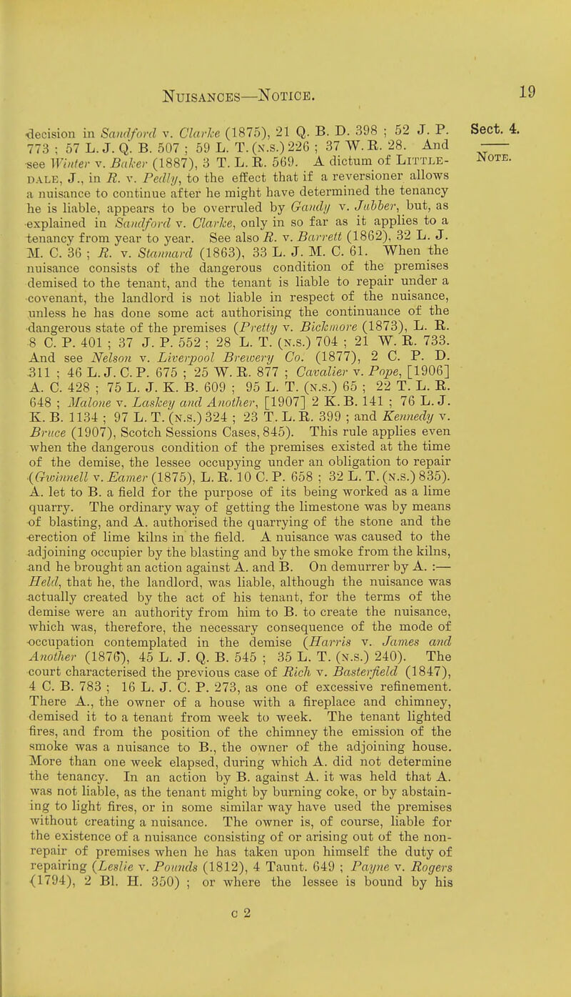 decision in Sandford v. Clarke (1875), 21 Q. B. D. 398 ; 52 J. P. Sect. 4. 773 ; 57 L. J. Q. B. 507 ; 59 L. T. (n.s.) 226 ; 37 W. R. 28. And •see Whiter v. Baker (1887), 3 T. L. R. 569. A dictum of Little- ^ote. D.\LE, J., in R. V. Pedly, to the effect that if a reversioner allows a nuisance to continue after he might have determined the tenancy he is liable, appears to be overruled by Gandi/ v. Jabber, hut, as •explained in Sandford v. Clarke, only in so far as it applies to a tenancy from year to year. See also R. v. Barrett (1862), 32 L. J. M. C. 36 ; R. v. Stannard (1863), 33 L. J. M. C. 61. When the nuisance consists of the dangerous condition of the premises demised to the tenant, and the tenant is liable to repair under a covenant, the landlord is not liable in respect of the nuisance, unless he has done some act authorising the continuance of the •dangerous state of the premises {Pretty v. Bickmore (1873), L. R. 8 C. P. 401 ; 37 J. P. 552 ; 28 L. T. (N.s.) 704 ; 21 W. R. 733. And see Nelson v. Liverpool Brewery Co. (1877), 2 C. P. D. 311 ; 46 L.J. CP. 675 ; 25 W. R. 877 ; Cavalier v. Pope, [1906] A. C. 428 ; 75 L. J. K. B. 609 ; 95 L. T. (n.s.) 65 ; 22 T. L. R. 648 ; Maloiie v. Laskey and Another, [1907] 2 K.B. 141 ; 76 L.J. K. B. 1134 ; 97 L. T. (n.s.) 324 ; 23 T. L. R. 399 ; and Kennedy v. Bruce (1907), Scotch Sessions Cases, 845). This rule applies even when the dangerous condition of the premises existed at the time of the demise, the lessee occupying under an obligation to repair {Gwinnell v. Earner (1875), L. R. 10 C. P. 658 ; 32 L. T. (n.s.) 835). A. let to B. a field for the purpose of its being worked as a lime quarry. The ordinary way of getting the limestone was by means of blasting, and A. authorised the quarrying of the stone and the •erection of lime kilns in the field. A nuisance was caused to the adjoining occupier by the blasting and by the smoke from the kilns, and he brought an action against A. and B. On demurrer by A. :— Held, that he, the landlord, was liable, although the nuisance was .actually created by the act of his tenant, for the terms of the demise were an authority from him to B. to create the nuisance, which was, therefore, the necessary consequence of the mode of -occupation contemplated in the demise {Harris v. James and Another (1876), 45 L. J. Q. B. 545 ; 35 L. T. (n.s.) 240). The court characterised the previous case of Rich v. Basterfield (1847), 4 C. B. 783 ; 16 L. J. C. P. 273, as one of excessive refinement. There A., the owner of a house with a fireplace and chimney, demised it to a tenant from week to week. The tenant lighted fires, and from the position of the chimney the emission of the smoke was a nuisance to B., the owner of the adjoining house. More than one week elapsed, during which A. did not determine the tenancy. In an action by B. against A. it was held that A. was not liable, as the tenant might by burning coke, or by abstain- ing to light fires, or in some similar way have used the premises without creating a nuisance. The owner is, of course, liable for the existence of a nuisance consisting of or arising out of the non- repair of premises when he has taken upon himself the duty of repairing {Leslie v. Pounds (1812), 4 Taunt. 649 ; Payne v. Rogers (1794), 2 Bl. H. 350) ; or where the lessee is bound by his c 2