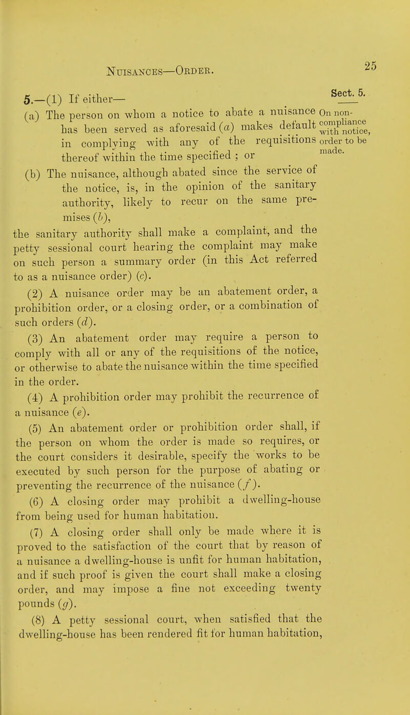 5.—(1) If either— _ (a) The person on whom a notice to abate a nuisance On non- has been served as aforesaid (a) makes default '^^1^^% in comnlvino- with any of the requisitions order to be thereof within the time specihed ; or (b) The nuisance, although abated since the service of the notice, is, in the opinion of the sanitary authority, likely to recur on the same pre- mises (J>), the sanitary authority shall make a complaint, and the petty sessional court hearing the complaint may make on such person a summary order (in this Act referred to as a nuisance order) (c). (2) A nuisance order may be an abatement order, a prohibition order, or a closing order, or a combination of such orders (d). (3) An abatement order may require a person to comply with all or any of the requisitions of the notice, or otherwise to abate the nuisance within the time specified in the order. (4) A prohibition order may prohibit the recurrence o£ a nuisance {e). (5) An abatement order or prohibition order shall, if the person on whom the order is made so requires, or the court considers it desirable, specify the works to be executed by such person for the purpose of abating or preventing the recurrence of the nuisance (/). (6) A closing order may prohibit a dwelling-house from being used for human habitation. (7) A closing order shall only be made where it is proved to the satisfaction of the court that by reason of a nuisance a dwelling-house is unfit for human habitation, and if such proof is given the court shall make a closing order, and may impose a fine not exceeding twenty pounds (ff). (8) A petty sessional court, when satisfied that the dwelling-house has been rendered fit for human habitation.