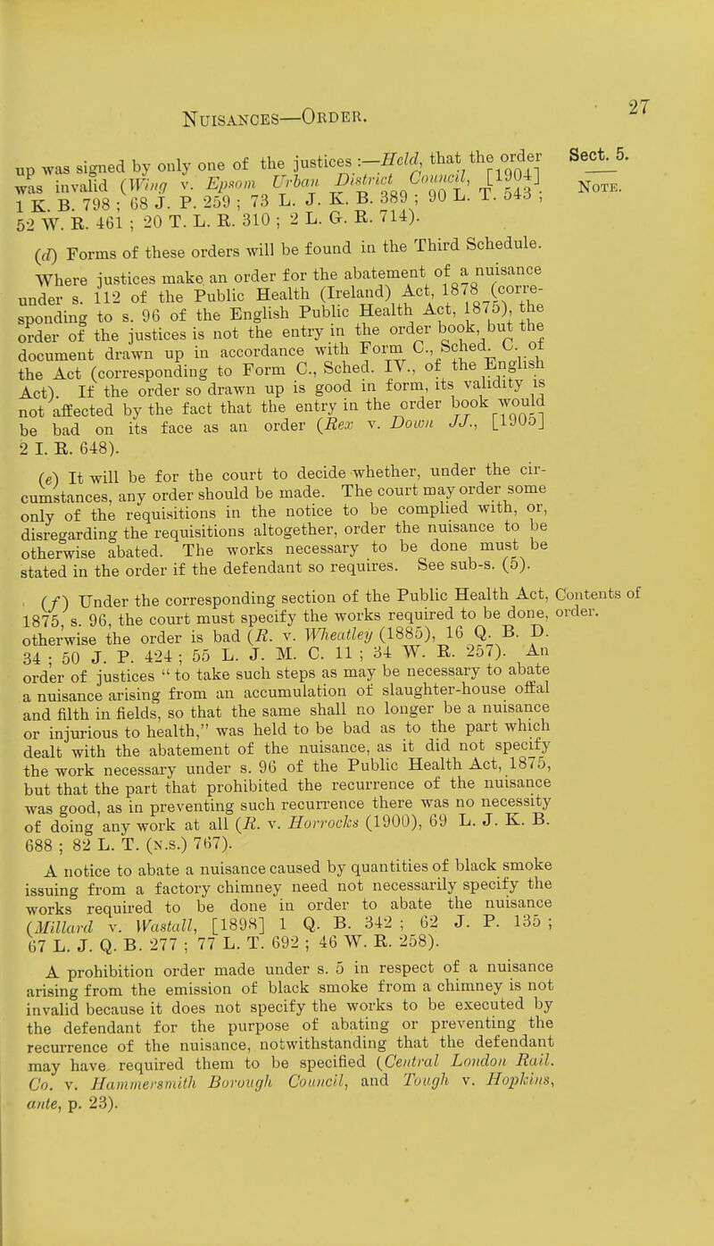 up was signed by only one of the justices :-Held that the order Sect^5. was invalid (Tti, Ep.om U^-lan ^^'■:;$'-^^,C'o«.c.Z, [1904] 1 K B 798 ; 68 J. P. 259 ; 73 L. J. K. B. 389 ; 90 L. i. 04^5 , 52 W. R. 461 ; 20 T. L. R. 310 ; 2 L. G. R. 714). (rf) Forms of these orders will be found in the Third Schedule. Where justices make, an order for the abatement of a nuisance under s. 112 of the Public Health (Ireland) Act 1878 (corre- sponding to s. 96 of the English Public Health Act, 875) the order of the justices is not the entry in the order book but the document drawn up in accordance with Form C, Sched_ b ot the Act (corresponding to Form C, Sched. IV., of the Enghsh Act^ If the order so drawn up is good in form, its validity is not affected by the fact that the entry in the order book would be bad on its face as an order {Rex v. Down J J., [iJUoj 2 I. R. 648). (e) It will be for the court to decide whether, under the cir- cumstances, any order should be made. The court may order some only of the requisitions in the notice to be complied with, or, disrecrarding the requisitions altogether, order the nuisance to be otherwise abated. The works necessary to be done must be stated in the order if the defendant so requires. See sub-s. (5). . (/) Under the corresponding section of the Public Health Act, Contents of 1875 s 96 the court must specify the works required to be done, order. otherwise the order is bad {R. v. Wieatley (1885), 16 Q. B. D. 34 • 50 J. P. 424 ; 55 L. J. M. C. 11 ; 34 W. R. 257). An order of justices  to take such steps as may be necessary to abate a nuisance arising from an accumulation of slaughter-house offal and filth in fields, so that the same shall no longer be a nuisance or injurious to health, was held to be bad as to the part which dealt with the abatement of the nuisance, as it did not specify the work necessary under s. 96 of the Public Health Act, 1875, but that the part that prohibited the recurrence of the nuisance was good, as in preventing such recurrence there was no necessity of doing any work at all {R. v. Horrochs (1900), 69 L. J. K. B. 688 ; 82 L. T. (x.s.) 767). A notice to abate a nuisance caused by quantities of black smoke issuing from a factory chimney need not necessarily specify the works required to be done in order to abate the nuisance (Millard v. Wastall, [1898] 1 Q. B. 342; 62 J. P. 135; 67 L. J. Q. B. 277 ; 77 L. T. 692 ; 46 W. R. 258). A prohibition order made under s. 5 in respect of a nuisance arising from the emission of black smoke from a chimney is not invalid because it does not specify the works to be executed by the defendant for the purpose of abating or preventing the recurrence of the nuisance, notwithstanding that the defendant may have required them to be specified (Central London Rail. Co. v. Hammersmith Borough Council, and Tough v. Hopkins, ante, p. 23).