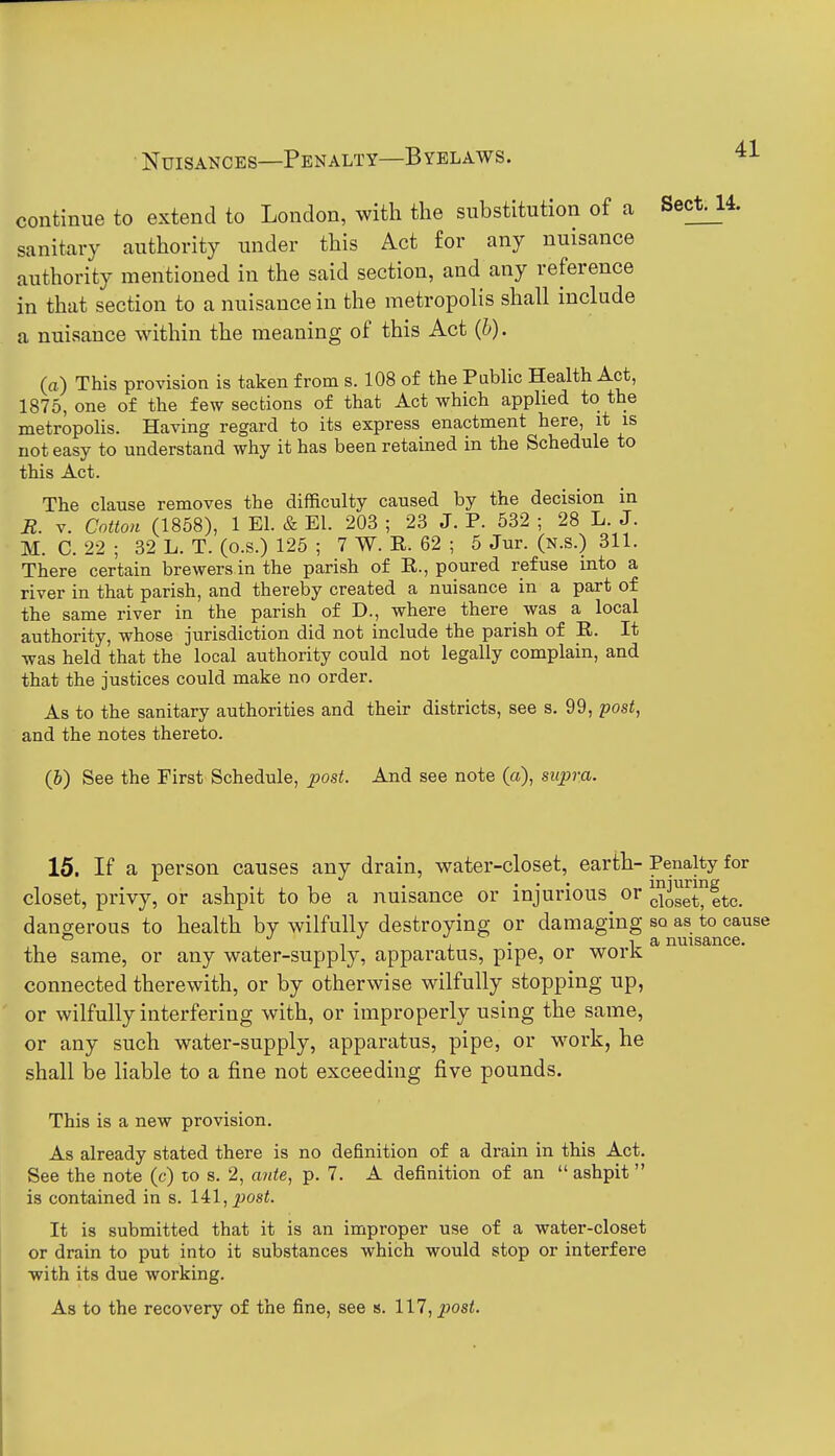 Nuisances—Penalty—Byelaws. continue to extend to London, with the substitution of a sanitary authority under this Act for any nuisance authority mentioned in the said section, and any reference in that section to a nuisance in the metropolis shall include a nuisance within the meaning of this Act {h). (a) This provision is taken from s. 108 of the Public Health Act, 1875, one of the few sections of that Act which applied to the metropolis. Having regard to its express enactment here, it is not easy to understand why it has been retained in the Schedule to this Act. The clause removes the difficulty caused by the decision in R. V. Cotton (1858), 1 El. & El. 203 ; 23 J. P. 532 ; 28 L. J. M. C. 22 ; 82 L. T. (o.s.) 125 ; 7 W. R. 62 ; 5 Jur. (n.s.) 311. There certain brewers in the parish of R., poured refuse into a river in that parish, and thereby created a nuisance in a part of the same river in the parish of D., where there was a local authority, whose jurisdiction did not include the parish of R. It was held that the local authority could not legally complain, and that the justices could make no order. As to the sanitary authorities and their districts, see s. 99, post, and the notes thereto. (b) See the First Schedule, post. And see note («), supra. 15. If a person causes any drain, water-closet, earth- Penalty for closet, privy, or ashpit to be a nuisance or injurious or JJogg^ete. dangerous to health by wilfully destroying or damaging so as to cause the same, or any water-supply, apparatus, pipe, or worK; connected therewith, or by otherwise wilfully stopping up, or wilfully interfering with, or improperly using the same, or any such water-supply, apparatus, pipe, or work, he shall be liable to a fine not exceeding five pounds. This is a new provision. As already stated there is no definition of a drain in this Act, See the note (c) to s. 2, cmte, p. 7. A definition of an  ashpit is contained in s. lil, post. It is submitted that it is an improper use of a water-closet or drain to put into it substances which would stop or interfere •with its due working. As to the recovery of the fine, see s. 117, ^os^.