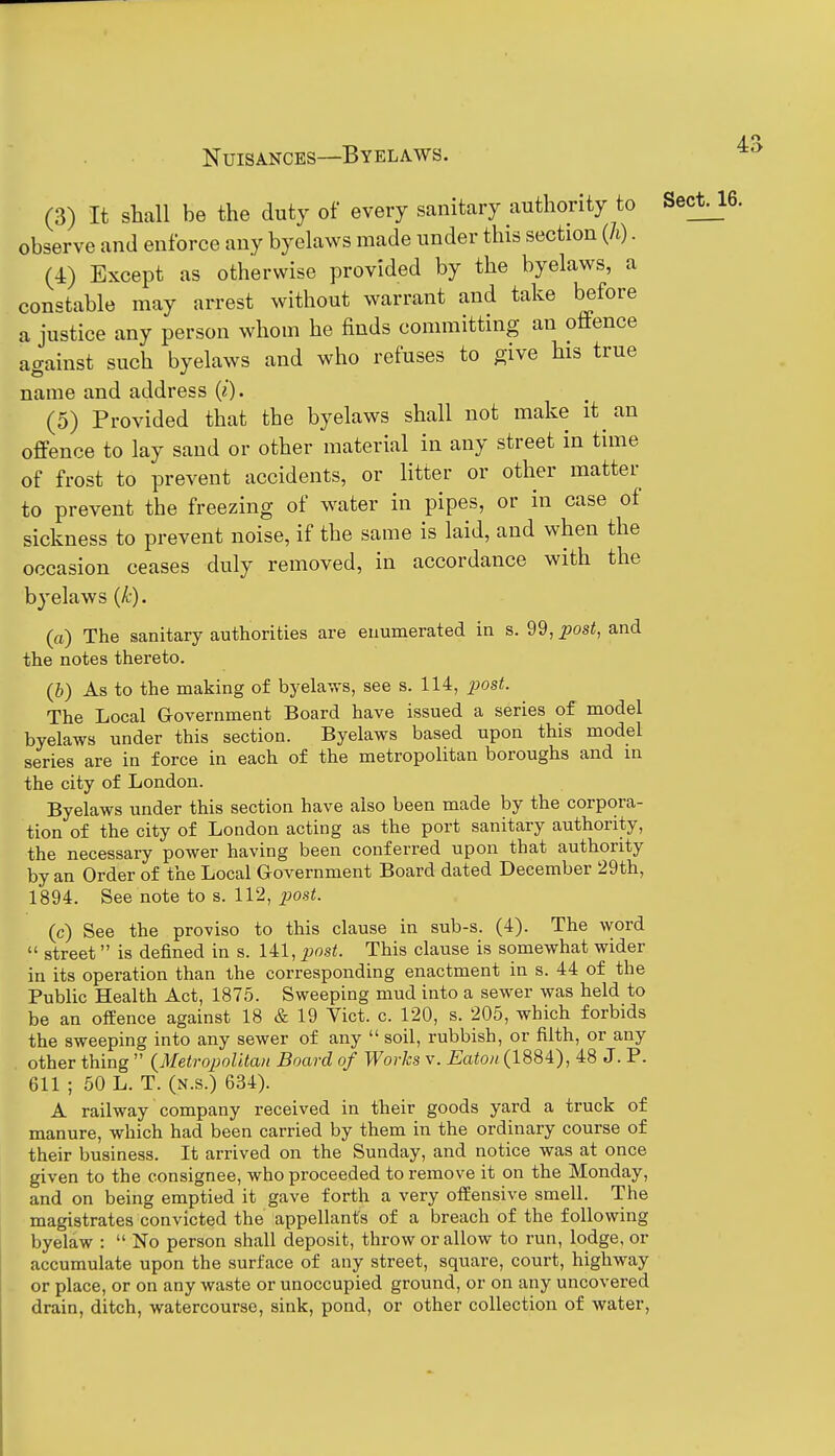 (3) It shall be the duty of every sanitary authority to Sect, observe and enforce any byelaws made under this section (h). (4) Except as otherwise provided by the byelaws, a constable may arrest without warrant and take before a justice any person whom he finds committing an oflfence against such byelaws and who refuses to give his true name and address (^). (5) Provided that the byelaws shall not make it^ an offence to lay sand or other material in any street in time of frost to prevent accidents, or litter or other matter to prevent the freezing of water in pipes, or in case of sickness to prevent noise, if the same is laid, and when the occasion ceases duly removed, in accordance with the byelaws (k). (a) The sanitary authorities are enumerated in s. 99, post, and the notes thereto. (6) As to the making of byelaws, see s. 114, ^jos<. The Local G-overnment Board have issued a series of model byelaws under this section. Byelaws based upon this model series are in force in each of the metropolitan boroughs and in the city of London. Byelaws under this section have also been made by the corpora- tion of the city of London acting as the port sanitary authority, the necessary power having been conferred upon that authority by an Order of the Local Government Board dated December 29th, 1894. See note to s. 112, j^ost. (c) See the proviso to this clause in sub-s. (4). The word  street is defined in s. 141, post. This clause is somewhat wider in its operation than the corresponding enactment in s. 44 of the Public Health Act, 1875. Sweeping mud into a sewer was held to be an ofeence against 18 & 19 Yict. c. 120, s. 205, which forbids the sweeping into any sewer of any  soil, rubbish, or filth, or any other thing  {MetropoUtan Board of Works v. Eaton (1884), 48 J. P. 611 ; 50 L. T. (n.s.) 634). A railway company received in their goods yard a truck of manure, which had been carried by them in the ordinary course of their business. It arrived on the Sunday, and notice was at once given to the consignee, who proceeded to remove it on the Monday, and on being emptied it gave forth a very offensive smell. The magistrates convicted the appellants of a breach of the following byelaw :  No person shall deposit, throw or allow to run, lodge, or accumulate upon the surface of any street, square, court, highway or place, or on any waste or unoccupied ground, or on any uncovered drain, ditch, watercourse, sink, pond, or other collection of water,