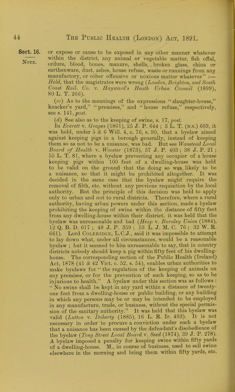 Sect. 16. or expose or cause to be exposed in any otlier manner whatever - within the district, any animal or vegetable matter, fish offal, Jnote. ordure, blood, bones, manure, shells,. broken glass, china or earthenware, dust, ashes, house refuse, waste or runnings from any manufactory, or other offensive or noxious matter whatever  :— Held, that the magistrates were wrong {London., Br/f/hto7i, ami South Coast Rail. Co. v. Ilayvjard's Heath Urban Council (1899), 80 L. T. 266). (cc) As to the meanings of the expressions  slaughter-house, knacker's yard, premises, and house refuse, respectively, see s. 141, po8<. (d) See also as to the keeping of swine, s. 17, j^ost. In Everett v. GrajJes (1861), 25 J. P. 644 ; 3 L. T. (n.s.) 669, it was held, under 5 & 6 Will. 4, c. 76, s. 90, that a byelaw aimed against keeping pigs in a borough generally, instead of keeping them so as not to be a nuisance, was bad. But see Wanstead Local Board of Health v. Wooster (1873), 37 J. P. 403 ; 38 J. P. 21 ; 55 L. T. 81, where a byelaw preventing any occupier of a house keeping pigs within 100 feet of a dwelling-house was held to be valid on the ground that the doing so was likely to be a nuisance, so that it might be prohibited altogether. It was decided in the same case that the byelaw might require the removal of filth, etc. without any previous requisition by the local authority. But the principle of this decision was held to apply only to urban and not to rural districts. Therefore, where a rural authority, having urban powers under this section, made a byelaw prohibiting the keeping of swine within the distance of fifty feet from any dwelling-house within their district, it was held that the byelaw was unreasonable and bad (Heap v. Burnleij Uniori (1884), 12 Q. B. D. 617 ; 48 J. P. 359 ; 53 L. J. M. C. 76 ; 32 W. R. 661). Lord Coleridge, L.C.J., said it was impossible to attempt to lay down what, under all circumstances, would be a reasonable byelaw ; but it seemed to him unreasonable to say, that in country districts nobody should keep a pig within fifty feet of his dwelling- house. The corresponding section of the Public Health (Ireland) Act, 1878 (41 & 42 Vict. c. 52, s. 54), enables urban authorities to make byelaws for  the regulation of the keeping of animals on any premises, or for the prevention of such keeping, so as to be injurious to health. A byelaw under this section was as follows :  No swine shall be kept in any yard within a distance of twenty- one feet from a dwelling-house or public building, or any building in which any persons may be or may be intended to be employed in any manufacture, trade, or business, without the special permis- sion of the sanitary authority. It was held that this byelaw was valid {Button v. Doherty (1885), 16 L. R. Ir. 493). It is not necessary in order to procure a conviction under such a byelaw that a nuisance has been caused by the defendant's disobedience of the byelaw {Tong Street Local Boardy. Seed (1874), 39 J. P. 278). A byelaw imposed a penalty for keeping swine within fifty yards of a dwelling-house. M., in course of business, used to sell swine elsewhere in the morning and bring them within fifty yards, etc.