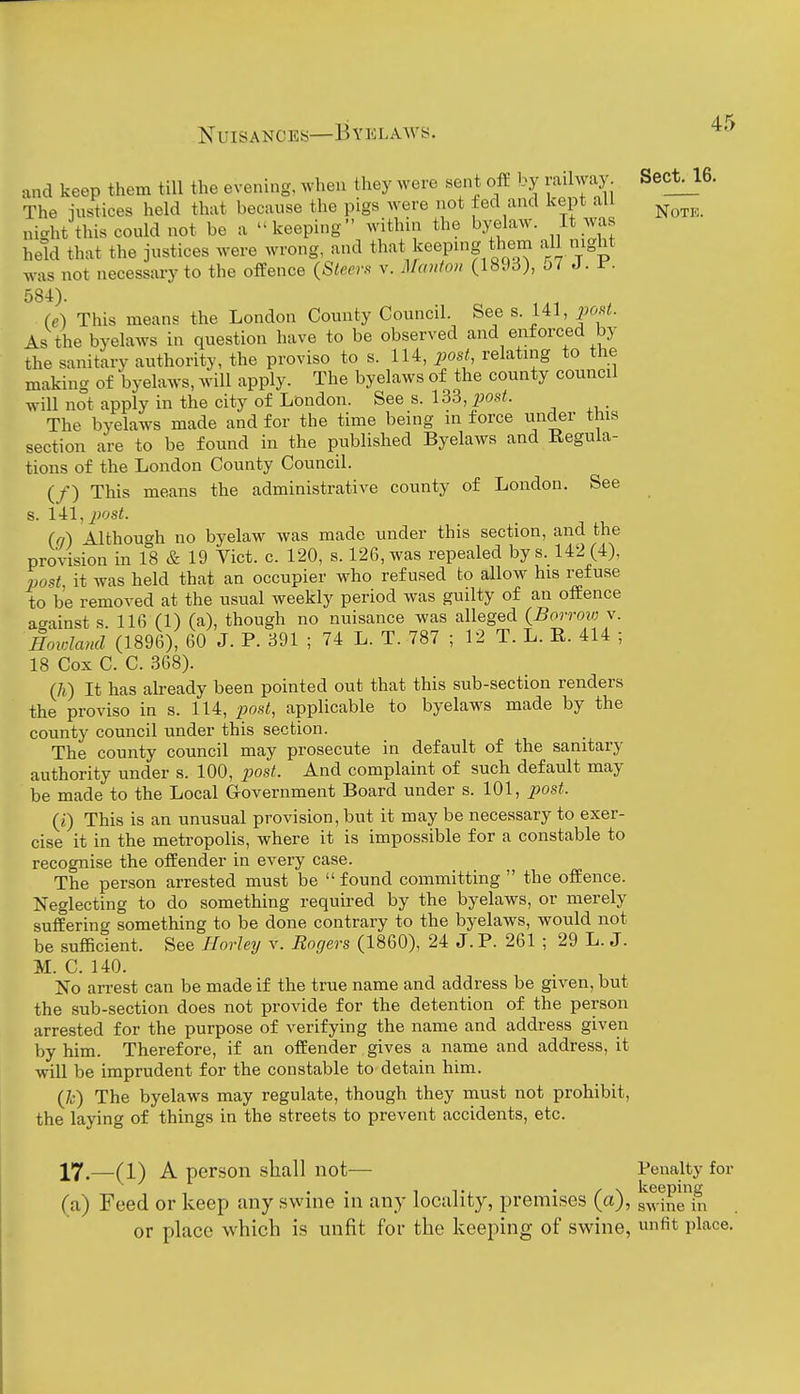 and keep them till the evening, ^vhen they were sent off by railway Sect^l6. The iiistices held that because the pigs were not fed and kept all ^^^^^ nicrht this could not be a keeping within the byelaw. It was held that the justices were wrong, and that keeping them all mght was not necessary to the offence {Steers v. Maitfon (189d), j7 J. 584). (e) This means the London County Council. See s. 141, post. As the byelaws in question have to be observed and enforced by the sanitary authority, the proviso to s. 114, post, relating to the making of byelaws, will apply. The byelaws of the county council will not apply in the city of London. See s. 133, j^ost. The byelaws made and for the time being in force under this section are to be found in the published Byelaws and Regula- tions of the London County Council. (/) This means the administrative county of London. See s. Ul,post. (q) Although no byelaw was made under this section, and the provision in 18 & 19 Vict. c. 120, s. 126, was repealed bys. 142 (4), post, it was held that an occupier who refused to allow^ his refuse to be removed at the usual weekly period was guilty of an ofEence against s. 116 (1) (a), though no nuisance was alleged (Borrow v. Howland (1896), 60 J. P. 391 ; 74 L. T. 787 ; 12 T. L. E. 414 ; 18 Cox C. C. 368). (7i) It has already been pointed out that this sub-section renders the proviso in s. 114, post, applicable to byelaws made by the county council under this section. The county council may prosecute in default of the sanitary authority under s. 100, piost. And complaint of such default may be made to the Local Government Board under s. 101, post. (j) This is an unusual provision, but it may be necessary to exer- cise it in the metropolis, where it is impossible for a constable to recognise the offender in every case. The person arrested must be  found committing  the offence. Neglecting to do something required by the byelaws, or merely suffering something to be done contrary to the byelaws, would not be sufficient. See Horley v. Rogers (1860), 24 J. P. 261 ; 29 L. J. M. C. 140. No arrest can be made if the true name and address be given, but the sub-section does not provide for the detention of the person arrested for the purpose of verifying the name and address given by him. Therefore, if an offender gives a name and address, it will be imprudent for the constable to detain him. (/j) The byelaws may regulate, though they must not prohibit, the laying of things in the streets to prevent accidents, etc. 17.—(1) A person shall not— Penalty for 1 tj • / \ keeping (a) Feed or keep any swme in any locality, premises (a), g^^ine in or place which is unfit for the keeping of swine, fit place.