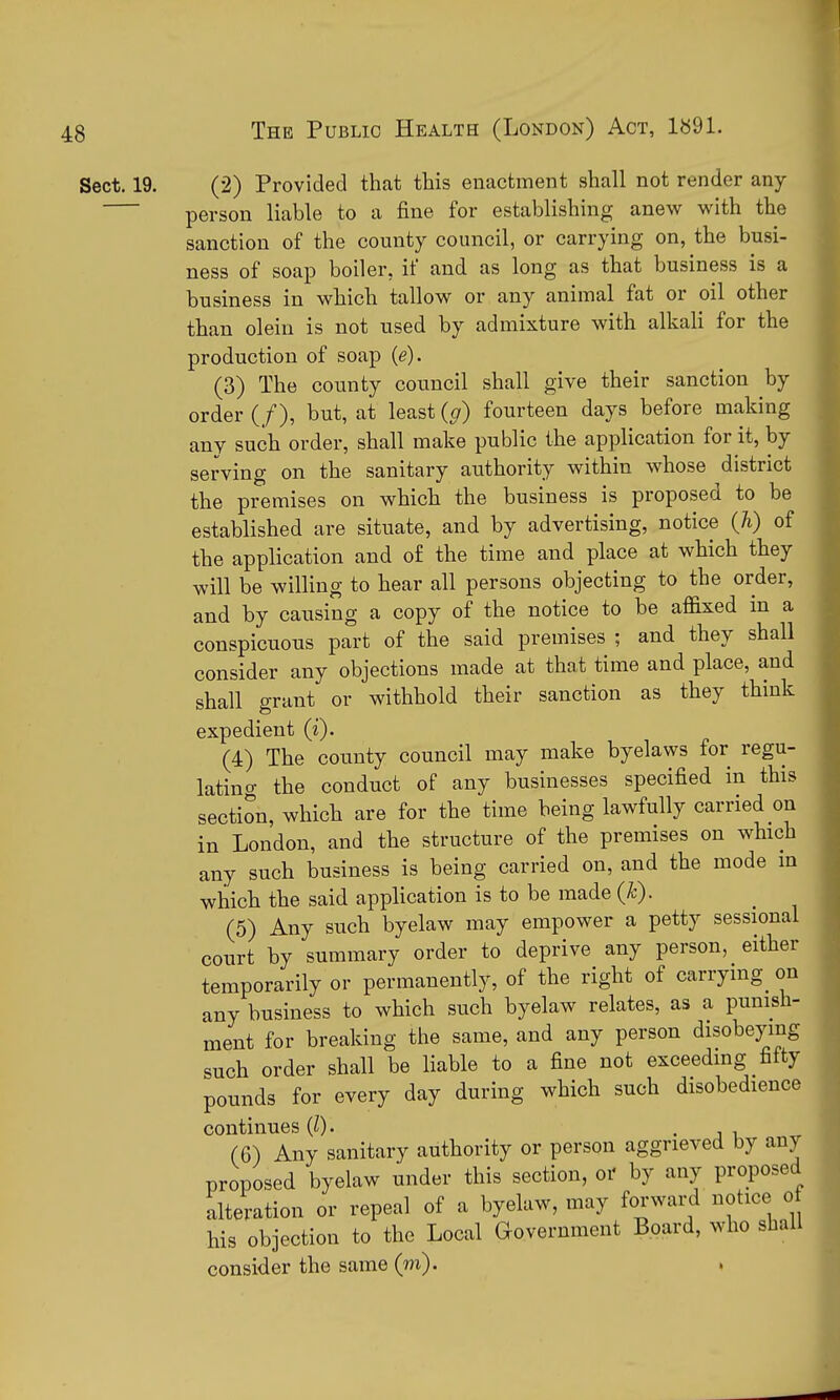 Sect. 19. (2) Provided that this enactment shall not render any person liable to a fine for establishing anew with the sanction of the county council, or carrying on, the busi- ness of soap boiler, if and as long as that business is a business in which tallow or any animal fat or oil other than oleiu is not used by admixture with alkali for the production of soap {e). (3) The county council shall give their sanction by order (/), but, at least {g) fourteen days before making any such order, shall make public the application for it, by serving on the sanitary authority within whose district the premises on which the business is proposed to be established are situate, and by advertising, notice (Ji) of the application and of the time and place at which they will be willing to hear all persons objecting to the order, and by causing a copy of the notice to be affixed in a conspicuous part of the said premises ; and they shall consider any objections made at that time and place, and shall grant or withhold their sanction as they think expedient (i). (4) The county council may make byelaws for regu- latino- the conduct of any businesses specified in this section, which are for the time being lawfully carried on in London, and the structure of the premises on which any such business is being carried on, and the mode in which the said application is to be made {h). (5) Any such byelaw may empower a petty sessional court by summary order to deprive any person, either temporarily or permanently, of the right of carrymg_ on any business to which such byelaw relates, as a punish- ment for breaking the same, and any person disobeying such order shall be liable to a fine not exceedmg fifty pounds for every day during which such disobedience continues (Z) • • j i (6) Any sanitary authority or person aggrieved by any proposed byelaw under this section, or by any proposed alteration or repeal of a byelaw, may forward notice of his objection to the Local Government Board, who shall consider the same (m). ,