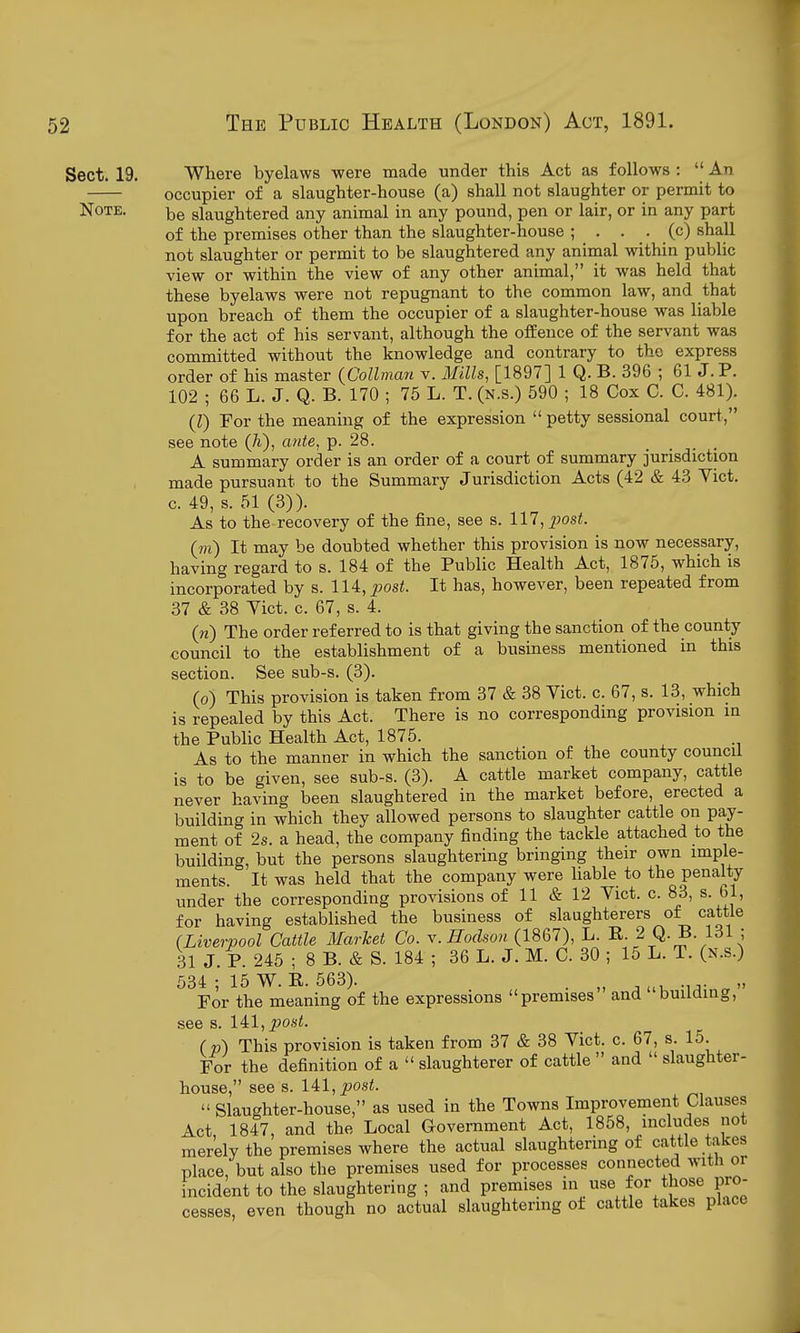 Sect. 19. Where byelaws were made under this Act as follows :  An occupier of a slaughter-house (a) shall not slaughter or permit to Note. slaughtered any animal in any pound, pen or lair, or in any part of the premises other than the slaughter-house ; . . . (c) shall not slaughter or permit to be slaughtered any animal within pubhc view or within the view of any other animal, it was held that these byelaws were not repugnant to the common law, and that upon breach of them the occupier of a slaughter-house was liable for the act of his servant, although the offence of the servant was committed without the knowledge and contrary to the express order of his master {Collman v. Ms, [1897] 1 Q. B. 396 ; 61J.P. 102 ; 66 L. J. Q. B. 170 ; 75 L. T. (n.s.) 590 ; 18 Cox C. C. 481). (I) For the meaning of the expression  petty sessional court, see note (h), ante, p. 28. .... A summary order is an order of a court of summary jurisdiction made pursuant to the Summary Jurisdiction Acts (42 & 4,3 Vict, c. 49, s. 51 (3)). As to the recovery of the fine, see s. 117,2^ost. (m) It may be doubted whether this provision is now necessary, having regard to s. 184 of the Public Health Act, 1875, which is incorporated by s. lU, jwst. It has, however, been repeated from 37 & 38 Yict. c. 67, s. 4. (n) The order referred to is that giving the sanction of the county council to the establishment of a business mentioned in this section. See sub-s. (3). (o) This provision is taken from 37 & 38 Vict. c. 67, s. 13, which is repealed by this Act. There is no corresponding provision in the Public Health Act, 1875. . As to the manner in which the sanction of the county council is to be given, see sub-s. (3). A cattle market company, cattle never having been slaughtered in the market before, erected a building in which they allowed persons to slaughter cattle on pay- ment of 2s. a head, the company finding the tackle attached to the building, but the persons slaughtering bringing their own imple- ments. It was held that the company were liable to the penalty under the corresponding provisions of 11 & 12 Vict. c. 83, s. 61, for having established the business of slaughterers of cattle (Liverpool Cattle Market Co. y. Hodsou {1867), L. R 2 Q. B. 131 ; 31 J. P. 245 ; 8 B. & S. 184 ; 36 L. J. M. C. 30 ; 15 L. T. (n.s.) 634 ; 15 W. 11.563). . . „ For the meaning of the expressions premises and building, see s. 14:1, post. ( v) This provision is taken from 37 & 38 Vict. c. 67, s. 15. For the definition of a  slaughterer of cattle  and  slaughter- house, see s. 141, ^osi.  Slaughter-house, as used in the Towns Improvement Clauses Act 1847, and the Local Government Act, 1858, includes not merely the premises where the actual slaughtering of cattle takes place, but also the premises used for processes connected with or incident to the slaughtering ; and premises in use for those pro- cesses, even though no actual slaughtering of cattle takes place