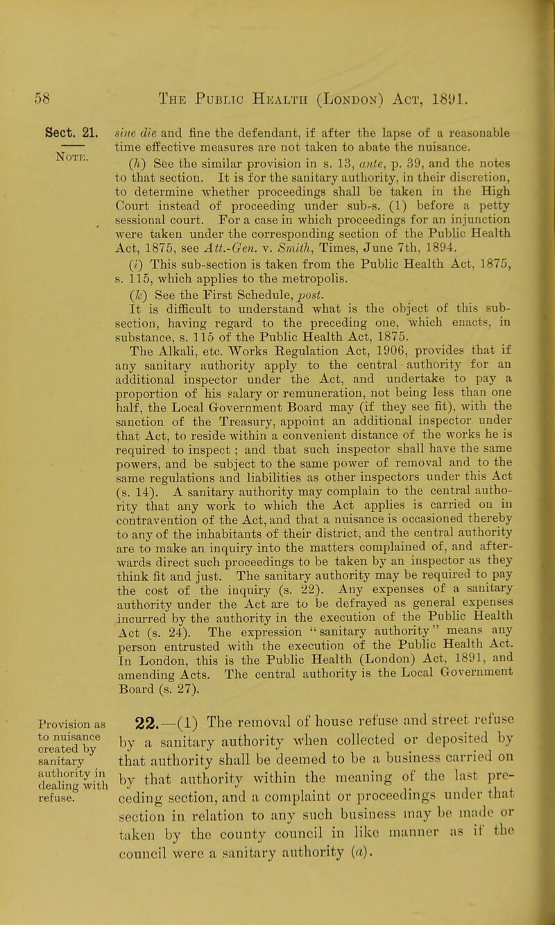 Sect. 21. Note. Provision as to nuisance created by sanitary authority in dealing with refuse. si)ie die and fine the defendant, if after the lapse of a reasonable time effective measures are not taken to abate the nuisance. (7i) See the similar provision in s. 13, aide, p. 39, and the notes to that section. It is for the sanitary authority, in their discretion, to determine whether proceedings shall be taken in the High Court instead of proceeding under sub-s. (1) before a petty sessional court. For a case in which proceedings for an injunction were taken under the corresponding section of the Public Health Act, 1875, see Att.-Gen. v. Srnilli, Times, June 7th, 1894. (i) This sub-section is taken from the Public Health Act, 1875, s. 115, which applies to the metropolis. (Jc) See the First Schedule, ^os<. It is difficult to understand what is the object of this sub- section, having regard to the preceding one, which enacts, in substance, s. 115 of the Public Health Act, 1875. The Alkali, etc. Works Regulation Act, 1906, provides that if any sanitary authority apply to the central authority for an additional inspector under the Act, and undertake to pay a proportion of his salary or remuneration, not being less than one half, the Local Government Board may (if they see fit), with the sanction of the Treasury, appoint an additional inspector under that Act, to reside within a convenient distance of the works he is required to inspect ; and that such inspector shall have the same powers, and be subject to the same power of removal and to the same regulations and liabilities as other inspectors under this Act (s. 14). A sanitary authority may complain to the central autho- rity that any work to which the Act applies is carried on in contravention of the Act, and that a nuisance is occasioned thereby to any of the inhabitants of their district, and the central authority are to make an inquiry into the matters complained of, and after- wards direct such proceedings to be taken by an inspector as they think fit and just. The sanitary authority may be required to pay the cost of the inquiry (s. 22). Any expenses of a sanitary authority under the Act are to be defrayed as general expenses incurred by the authority in the execution of the Public Health Act (s. 24). The expression sanitary authority means any person entrusted with the execution of the Public Health Act. In London, this is the Public Health (London) Act, 1891, and amending Acts. The central authority is the Local Government Board (s. 27). 22.—(1) The removal of house refuse and street, refuse by a sanitary authority M'hen collected or deposited by that authority shall be deemed to bo a business carried on by that authority within the meaning of the last pre- ceding section, and a complaint or proceedings under that section in relation to any such business may be made or taken by the county council in like manner as if the council were a sanitary authority (a).