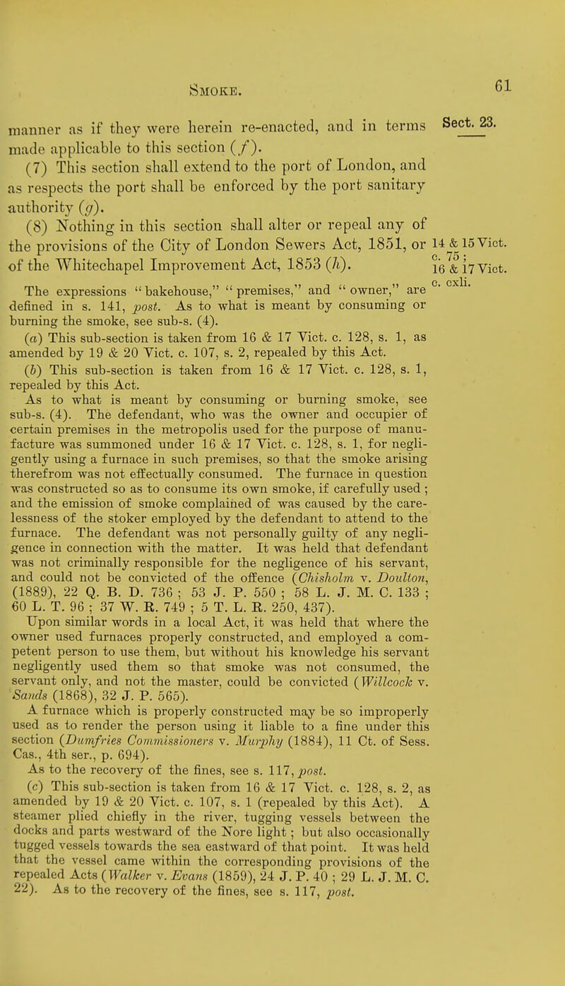 manner as if they were herein re-enacted, and in terms Sect. 23. made applicable to this section (/). (7) This section shall extend to the port of London, and as respects the port shall be enforced by the port sanitary authority (g). (8) Nothing in this section shall alter or repeal any of the provisions of the City of London Sewers Act, 1851, or 14 & 15 Vict, of the Whitechapel Improvement Act, 1853 (h). {q ^ Vict. The expressions bakehouse, premises, and owner, are °' defined in s. 141, post. As to what is meant by consuming or burning the smoke, see sub-s. (4). (a) This sub-section is taken from 16 & 17 Vict. c. 128, s. 1, as amended by 19 & 20 Vict. c. 107, s. 2, repealed by this Act. (&) This sub-section is taken from 16 & 17 Vict. c. 128, s. 1, repealed by this Act. As to what is meant by consuming or burning smoke, see sub-s. (4). The defendant, who was the owner and occupier of certain premises in the metropolis used for the purpose of manu- facture was summoned under 16 & 17 Vict. c. 128, s. 1, for negli- gently using a furnace in such premises, so that the smoke arising therefrom was not effectually consumed. The furnace in question was constructed so as to consume its own smoke, if carefully used ; and the emission of smoke complained of was caused by the care- lessness of the stoker employed by the defendant to attend to the furnace. The defendant was not personally guilty of any negli- gence in connection with the matter. It was held that defendant was not criminally responsible for the negligence of his servant, and could not be convicted of the offence (Chisholm v. Doulton, (1889), 22 Q. B. D. 736 ; 53 J. P. 550 ; 68 L. J. M. C. 133 ; 60 L. T. 96 ; 37 W. R. 749 ; 5 T. L. R. 250, 437). Upon similar words in a local Act, it was held that where the owner used furnaces properly constructed, and employed a com- petent person to use them, but without his knowledge his servant negligently used them so that smoke was not consumed, the servant only, and not the master, could be convicted (Willcock v, Smids (1868), 32 J. P. 565). A furnace which is properly constructed may be so improperly used as to render the person using it liable to a fine under this section {Dumfries Commissioners v. Murphy (1884), 11 Ct. of Sess. Cas., 4th ser., p. 694). As to the recovery of the fines, see s. Ill, post. (c) This sub-section is taken from 16 & 17 Vict. c. 128, s. 2, as amended by 19 & 20 Vict. c. 107, s. 1 (repealed by this Act). A steamer plied chiefly in the river, tugging vessels between the docks and parts westward of the Nore light; but also occasionally tugged vessels towards the sea eastward of that point. It was held that the vessel came within the corresponding provisions of the repealed Acts {Walker v. Evans (1859), 24 J. P. 40 ; 29 L. J. M. C. 22). As to the recovery of the fines, see s. 117, post.