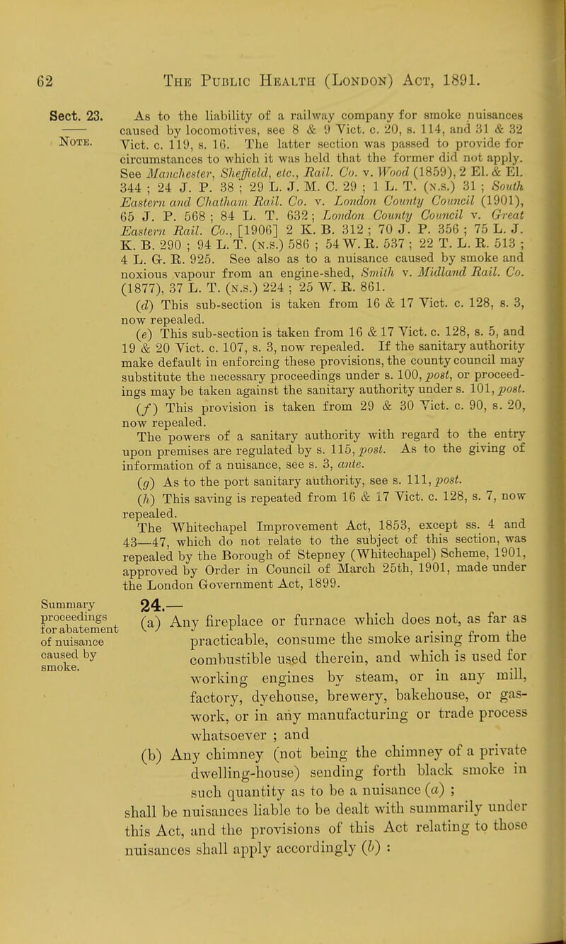 Sect. 23. ' Note. Summary proceedings for abatement of nuisance caused by smoke. As to the liability of a railway company for smoke nuisances caused by locomotives, see 8 & 9 Yict. c. 20, s. 114, and .^1 & .32 Vict. c. 119, s. 16. The latter section was passed to provide for circumstances to which it was held that the former did not apply. See Manchester, Sheffield, etc., Rail. Co. v. Wood (1859), 2 El. & El. 344 ; 24 J. P. 38 '; 29 L. J. M. C. 29 ; 1 L. T. (n.s.) 31 ; South Eastern and Chatham Rail. Co. v. London County Council (1901), 65 J. P. 568 ; 84 L. T. 632; London County Council v. Great Eastern Rail. Co., [1906] 2 K. B. 312 ; 70 J. P. 356 ; 75 L. J. K. B. 290 ; 94 L. T. (n.s.) 586 ; 54 W. R. 537 ; 22 T. L. R. 513 ; 4 L. G. R. 925. See also as to a nuisance caused by smoke and noxious vapour from an engine-shed. Smith v. Midland Rail. Co. (1877), 37 L. T. (n.s.) 224 ; 25 W. R. 861. {d) This sub-section is taken from 16 & 17 Vict. c. 128, s. 3, now repealed. (e) This sub-section is taken from 16 & 17 Vict. c. 128, s. 5, and 19 & 20 Vict. c. 107, s. 3, now repealed. If the sanitary authority make default in enforcing these provisions, the county council may substitute the necessary proceedings under s. 100, imst, or proceed- ings may be taken against the sanitary authority under s. lQ\,po8t. (/) This provision is taken from 29 & 30 Vict. c. 90, s. 20, now repealed. The powers of a sanitary authority with regard to the entry upon premises are regulated by s. 115, ^^osi. As to the giving of information of a nuisance, see s. 3, ante. ((/) As to the port sanitary authority, see s. Ill,pos<. (7i) This saving is repeated from 16 & 17 Vict. c. 128, s. 7, now repealed. The Whitechapel Improvement Act, 1853, except ss. 4 and 43—47^ which do not relate to the subject of this section, was repealed by the Borough of Stepney (Whitechapel) Scheme, 1901, approved by Order in Council of March 25th, 1901, made under the London Government Act, 1899. 24.— (a) Any fireplace or furnace which does not, as far as practicable, consume the smoke arising from the comhustible used therein, and which is used for working engines by steam, or in any mill, factory, dyehouse, brewery, bakehouse, or gas- work, or in any manufacturing or trade process whatsoever ; and (b) Any chimney (not being the chimney of a private dwelling-house) sending forth black smoke in such quantity as to be a nuisance (a) ; shall be nuisances liable to be dealt with summarily under this Act, and the provisions of this Act relating to those nuisances shall apply accordingly (li) :