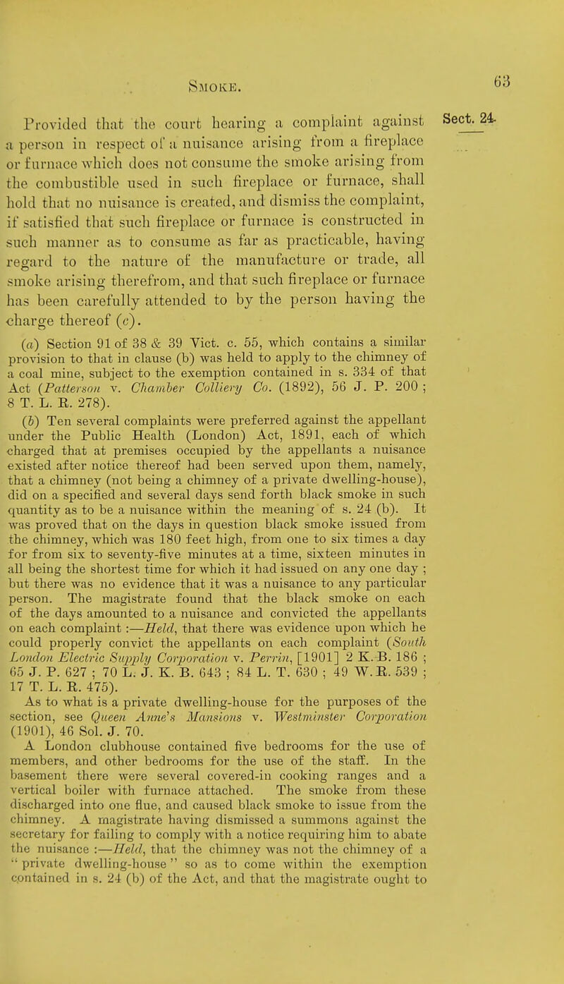 Provided that the court hearing a comphiint against a person in respect of a nuisance arising from a fireplace or furnace which does not consume the smoke arising from the combustible used in such fireplace or furnace, shall hold that no nuisance is created, and dismiss the complaint, if satisfied that such fireplace or furnace is constructed in such manner as to consume as far as practicable, having ree-ard to the nature of the manufacture or trade, all smoke arising therefrom, and that such fireplace or furnace has been carefully attended to by the person having the charge thereof (c). (a) Section 91 of 38 & 39 Vict. c. 55, which contains a similar provision to that in clause (b) was held to apply to the chimney of a coal mine, subject to the exemption contained in s. 334 of that Act {Patterson v. Chamher Colliery Co. (1892), 66 J. P. 200 ; 8 T. L. R. 278). (6) Ten several complaints were preferred against the appellant under the Public Health (London) Act, 1891, each of which charged that at premises occupied by the appellants a nuisance existed after notice thereof had been served upon them, namely, that a chimney (not being a chimney of a private dwelling-house), did on a specified and several days send forth black smoke in such quantity as to be a nuisance within the meaning of s. 24 (b). It was proved that on the days in question black smoke issued from the chimney, which was 180 feet high, from one to six times a day for from six to seventy-five minutes at a time, sixteen minutes in all being the shortest time for which it had issued on any one day ; but there was no evidence that it was a nuisance to any particular person. The magistrate found that the black smoke on each of the days amounted to a nuisance and convicted the appellants on each complaint:—Held, that there was evidence upon which he could properly convict the appellants on each complaint (South London Electric Siqjj^ly Corporation v. Perrin, [1901] 2 K. B. 186 ; 65 J. P. 627 ; 70 L. J. K. B. 643 ; 84 L. T. 630 ; 49 W.E. 539 ; 17 T. L. R. 475). As to what is a private dwelling-house for the purposes of the section, see Queen Anne'a Mansions v. Westminster Corporation (1901), 46 Sol. J. 70. A London clubhouse contained five bedrooms for the use of members, and other bedrooms for the use of the staff. In the basement there were several covered-in cooking ranges and a vertical boiler with furnace attached. The smoke from these discharged into one flue, and caused black smoke to issue from the chimney. A magistrate having dismissed a summons against the secretary for failing to comply with a notice requiring him to abate the nuisance :—Held, that the chimney was not the chimney of a  private dwelling-house  so as to come within the exemption contained in s. 24 (b) of the Act, and that the magistrate ought to