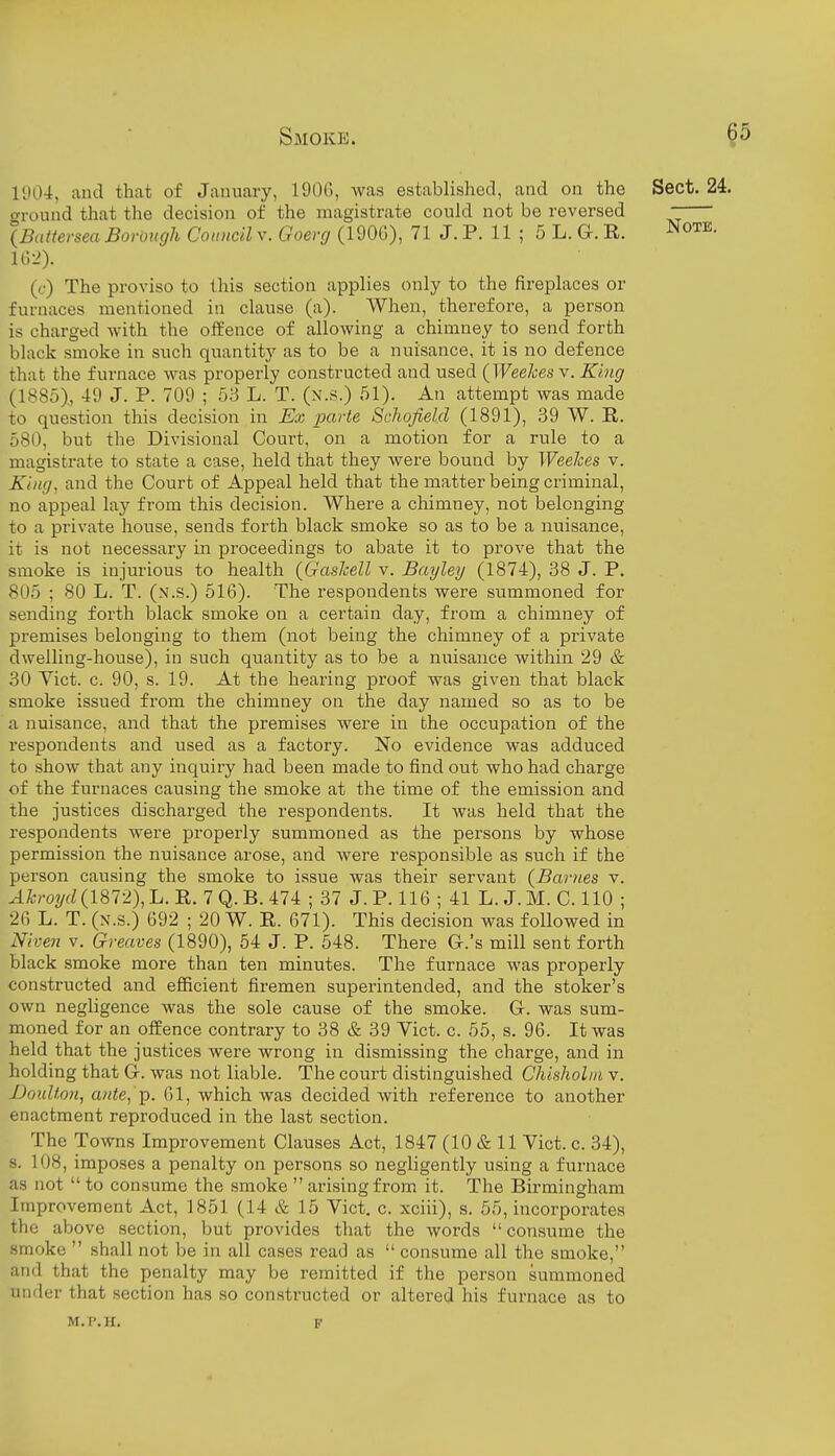 11104, and that of January, 1906, was established, and on the Sect. 24. around that the decision of the magistrate could not be reversed - (Battersea Borough Conncil v. Goenj (190G), 71J. P. 11 ; 5 L. G. R. Note. u->). (c) The proviso to this section applies only to the fireplaces or furnaces mentioned in clause (a). When, therefore, a person is charged with the offence of allowing a chimney to send forth black smoke in such quantity as to be a nuisance, it is no defence that the furnace was properly constructed and used {Weehes\. King (1885), 49 J. P. 709 ; 53 L. T. (n.s.) 51). An attempt was made to question this decision in Ex parte Scliofielcl (1891), 39 W. R. 580, but the Divisional Court, on a motion for a rule to a magistrate to state a case, held that they were bound by Weehes v. King, and the Court of Appeal held that the matter being criminal, no appeal lay from this decision. Where a chimney, not belonging to a private house, sends forth black smoke so as to be a nuisance, it is not necessary in proceedings to abate it to prove that the smoke is injurious to health (GasJcell v. Bayley (1874), 38 J. P. 805 ; 80 L. T. (n.s.) 516). The respondents were summoned for sending forth black smoke on a certain day, from a chimney of premises belonging to them (not being the chimney of a private dwelling-house), in such quantity as to be a nuisance within 29 & 30 Vict. c. 90, s. 19. At the hearing proof was given that black smoke issued from the chimney on the day named so as to be a nuisance, and that the premises were in the occupation of the respondents and used as a factory. No evidence was adduced to show that any inquiry had been made to find out who had charge of the furnaces causing the smoke at the time of the emission and the justices discharged the respondents. It was held that the respondents were properly summoned as the persons by whose permission the nuisance arose, and were responsible as such if the person causing the smoke to issue was their servant {Barnes v. yli;ro?/fZ(1872),L. R. 7Q.B.474 ; 37 J.P. 116 ; 41 L. J.M. C. 110 ; 26 L. T. (N.s.) 692 ; 20 W. R. 671). This decision was followed in Niven V. Greaves (1890), 54 J. P. 548. There G.'s mill sent forth black smoke more than ten minutes. The furnace was properly constructed and efficient firemen superintended, and the stoker's own negligence was the sole cause of the smoke. G-. was sum- moned for an offence contrary to 38 & 39 Yict. c. 55, s. 96. It was held that the justices were wrong in dismissing the charge, and in holding that Gr. was not liable. The court distinguished Chisholiii v. Doulton, a)ite, -p. 61, which was decided with reference to another enactment reproduced in the last section. The Towns Improvement Clauses Act, 1847 (10 & 11 Vict. c. 34), s. 108, imposes a penalty on persons so negligently using a furnace as not  to consume the smoke  arising from it. The Birmingham Improvement Act, 1851 (14 & 15 Vict. c. xciii), s. 55, incorporates the above section, but provides that the words  consume the smoke  shall not be in all cases read as  consume all the smoke, and that the penalty may be remitted if the person summoned under that section has so constructed or altered his furnace as to M.P.H. F