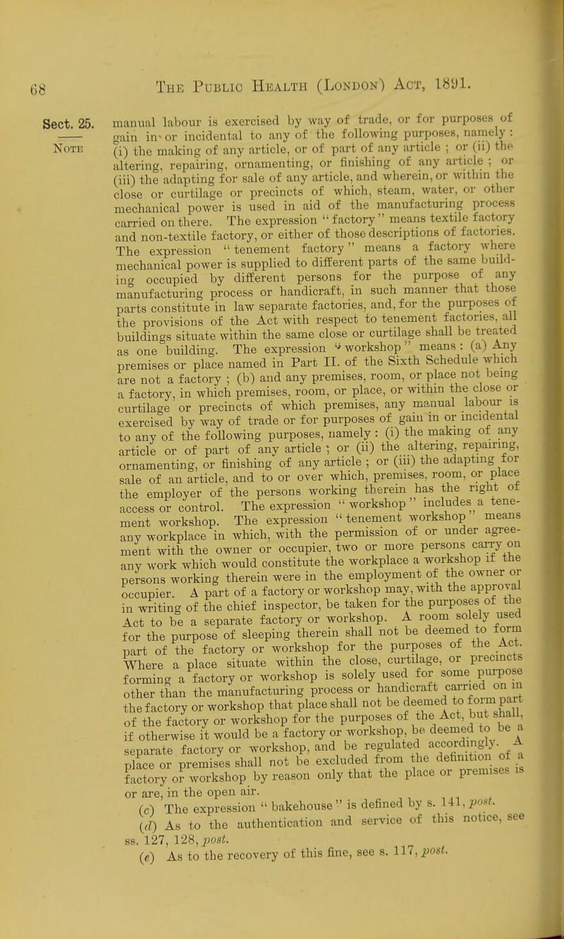 Sect 25. manual labour is exercised by way of trade, or for purposes of — gain in^or incidental to any of the following purposes, namely : Note (-j) the making of any article, or of part of any article ; or (u) thfi altering, repairing, ornamenting, or finishing of any article ; or (iii) the adapting for sale of any article, and wherein, or withm the close or curtilage or precincts of which, steam, water, or other mechanical power is used in aid of the manufacturing process carried on there. The expression  factory  means textile factory and non-textile factory, or either of those descriptions of factories. The expression tenement factory means a factory where mechanical power is supplied to different parts of the same build- in <^ occupied by difeerent persons for the purpose of any manufacturing process or handicraft, in such manner that those parts constitute in law separate factories, and, for the purposes of the provisions of the Act with respect to tenement factories, all buildings situate within the same close or curtilage shall be treated as one building. The expression workshop  means : (a) Any premises or place named in Part II. of the Sixth Schedule which are not a factory ; (b) and any premises, room, or place not being a factory, in which premises, room, or place, or within the close or curtilage or precincts of which premises, any manual labour is exercised by way of trade or for purposes of gam in or incidental to any of the following purposes, namely : (i) the making ot any article or of part of any article ; or (ii) the altormg repairing, ornamenting, or finishing of any article ; or (m) the adapting tor sale of an article, and to or over which, premises, room, or place the employer of the persons working therein has the right ot access or control. The expression  workshop  includes a tene- ment workshop. The expression  tenement workshop means any workplace in which, with the permission of or under agree- ment with the owner or occupier, two or more persons carry on any work which would constitute the workplace a workshop i± the persons working therein were in the employment of the owner or occupier. A part of a factory or workshop may, with the approval in writing of the chief inspector, be taken for the purposes of the Act to be a separate factory or workshop. A room solely used for the purpose of sleeping therein shall not be deemed to form part of the factory or workshop for the purposes of the Act. Where a place situate within the close, curtilage, or precincts forming a factory or workshop is solely used for some purpose other than the manufacturing process or l^f ^^i^^''^^* ^'T^nnl-'J the factory or workshop that place shall not be deemed to foi^i Pa^ of the factory or workshop for the purposes «f b^/,^f' if otherwise it would be a factory or workshop be deemed to be a separate factory or workshop, and be J«gl^*f^/XfinH o place or premises shall not be excluded from the definition of a factory o? workshop by reason only that the place or premises is or are, in the open air. (c) The expression  bakehouse is defined by s. Ul.po.^t. (rZ) As to the authentication and service of this notice, see ss. 127, 128, post. (e) As to the recovery of this fine, see s. 117, j^osi.