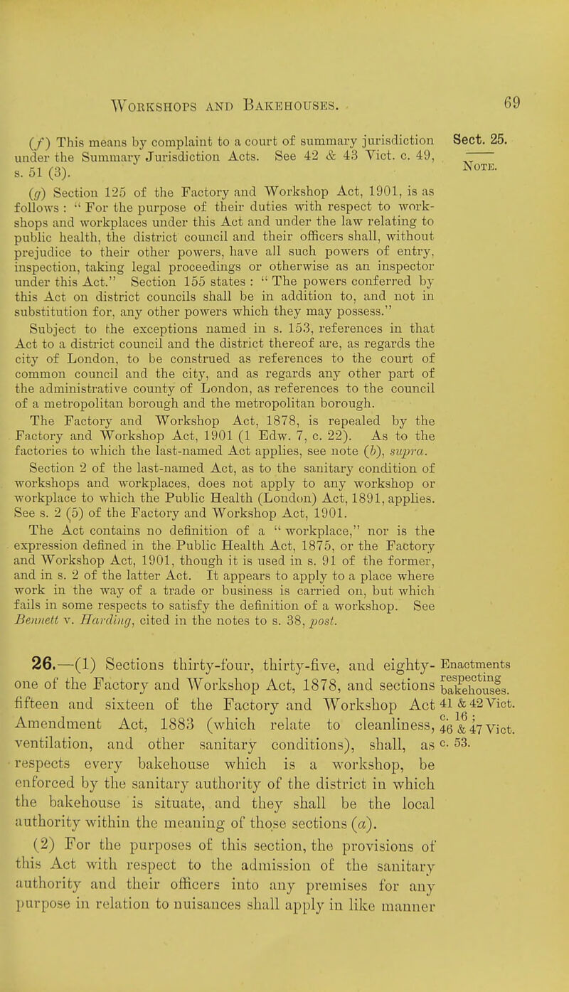 Note. (/) This means by complaint to a court of summary jurisdiction Sect. 25. under the Summary Jurisdiction Acts. See 42 & 43 Vict. c. 49, s. 51 (3). (g) Section 125 of the Factory and Workshop Act, 1901, is as foliows :  For the purpose of their duties with respect to work- shops and workplaces under this Act and under the law relating to public health, the district council and their officers shall, without prejudice to their other powers, have all such powers of entry, inspection, taking legal proceedings or otherwise as an inspector under this Act. Section 155 states :  The powers conferred by this Act on district councils shall be in addition to, and not in substitution for, any other powers which they may possess. Subject to the exceptions named in s. 153, references in that Act to a district council and the district thereof are, as regards the city of London, to be construed as references to the court of common council and the city, and as regards any other part of the administrative county of London, as references to the council of a metropolitan borough and the metropolitan borough. The Factory and Workshop Act, 1878, is repealed by the Factory and Workshop Act, 1901 (1 Edw. 7, c. 22). As to the factories to which the last-named Act applies, see note (5), supra. Section 2 of the last-named Act, as to the sanitary condition of workshops and workplaces, does not apply to any workshop or workplace to which the Public Health (London) Act, 1891, applies. See s. 2 (5) of the Factory and Workshop Act, 1901. The Act contains no definition of a  workplace, nor is the expression defined in the Public Health Act, 1875, or the Factory and Workshop Act, 1901, though it is used in s. 91 of the former, and in s. 2 of the latter Act. It appears to apply to a place where work in the way of a trade or business is carried on, but which fails in some respects to satisfy the definition of a workshop. See BeiDtett V. Harding, cited in the notes to s. 38, i^osf. 26.—(1) Sections thirty-four, thirty-five, and eighty- Enactments one of the Factory and Workshop Act, 1878, and sections SSs. fifteen and sixteen of the Factory and Workshop Act 41 & 42 Vict. Amendment Act, 1883 (which rekte to cleanliness, 45^^47 Vict, ventilation, and other sanitary conditions), shall, as c. 53. respects every bakehouse which is a workshop, be enforced by the sanitary authority of the district in which the bakehouse is situate, and they shall be the local authority within the meaning of those sections (a). (2) For the purposes of this section, the provisions of this Act with respect to the admission of the sanitary- authority and their officers into any premises for any purpose in relation to nuisances shall apply in like manner