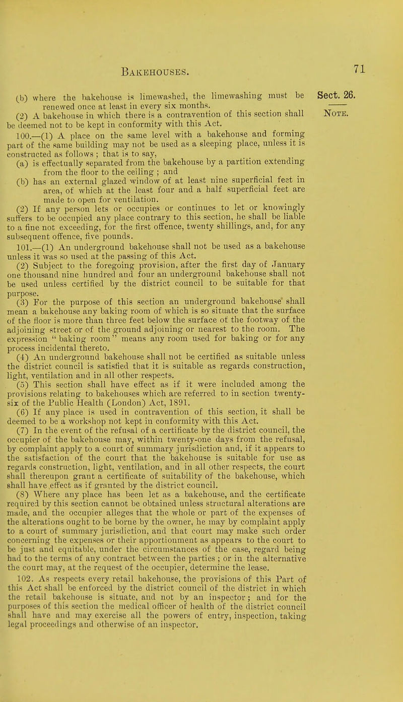 (h) where the bakehouse is limewashed, the limevvashing must be Sect. 26. renewed once at least in every six months. (2) A bakehouse in which there is a contravention of this section shall Note. be deemed not to be kept in conformity with this Act. 100. —(1) A place on the same level with a bakehouse and forming part of the same building may not be used as a sleeping place, unless it is constructed as follows ; that is to say, (a) is effectually separated from the bakehouse by a partition extending from the floor to the ceiling ; and (b) has an external glazed window of at least nine superficial feet in area, of which at the least four and a half superficial feet are made to open for ventilation. (2) If any person lets or occupies or continues to let or knowingly suffers to be occupied any place contrary to this section, he shall be liable to a fine not exceeding, for the first offence, twenty shillings, and, for any subsequent offence, five pounds. 101. —(1) An underground bakehouse shall not be used as a bakehouse unless it was so used at the passing of this Act. (2) Subject to the foregoing provision, after the first day of .January one thousand nine hundred and four an underground bakehouse shall not be used unless certified by the district council to be suitable for that purpose. (3) For the purpose of this section an underground bakehouse shall mean a bakehouse any baking room of which is so situate that the surface of the floor is more than three feet below the surface of the footway of the adjoining street or of the ground adjoining or nearest to the room. The expression baking room means any room used for baking or for any process incidental thereto. (4) An underground bakehouse shall not be certified as suitable unless the district council is satisfied that it is suitable as regards construction, light, ventilation and in all other respects. (o) This section shall have effect as if it were included among the provisions relating to bakehouses which are referred to in section twenty- six of the Public Health (London) Act, 1891. (6) If any place is used in contravention of this section, it shall be deemed to be a workshop not kept in conformity with this Act. (7) In the event of the refusal of a certificate by the district council, the occupier of the bakehouse may, within twenty-one days from the refusal, by complaint apply to a court of summary jurisdiction and, if it appears to the satisfaction of the court that the bakehouse is suitable for use as regards construction, light, ventilation, and in all other respects, the court shall thereupon grant a certificate of suitability of the bakehouse, which shall have effect as if gr.i.nted by the district council. (8) Where any place has been let as a bakehouse, and the certificate required by this section cannot be obtained unless structural alterations are made, and the occupier alleges that the whole or part of the expenses of the alterations ought to be borne by the owner, he may by complaint apply to a court of summary jurisdiction, and that court may make such order concerning the expenses or their apportionment as appears to the court to be just and equitable, under the circumstances of the case, regard being had to the terms of any contract between the parties ; or in the alternative the court may, at the request of the occupier, determine the lease. 102. As respects every retail bakehouse, the provisions of this Part of this Act shall be enforced by the district council of the district in which the retail bakehouse is situate, and not by an inspector; and for the purposes of this section the medical oflicer of health of the distinct council shall have and may exercise all the powers of entry, inspection, taking legal proceedings and otherwise of an inspector.