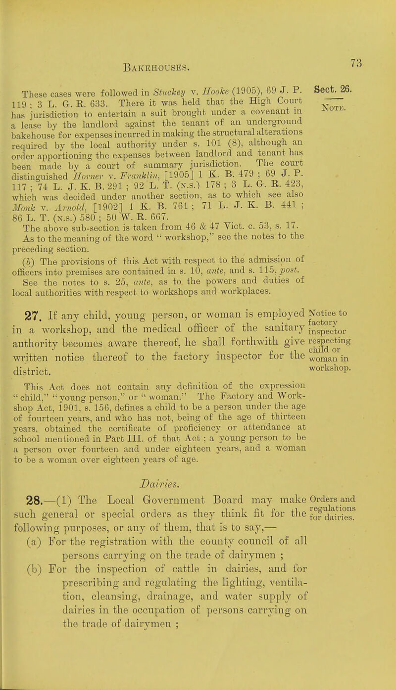 These cases were followed in Stuchey v. HooU (1905), G9 J. P. Sect. 26. 119 ; 3 L. G. R. 633. There it was held that the High Court has jurisdiction to entertain a suit brought under a covenant in a lease by the landlord against the tenant of an underground bakehouse for expenses incurred in making the structural iilterations required by the local authority under s. 101 (8), although an order apportioning the expenses between landlord and tenant has been made by a court of summary jurisdiction. The court distinguished Horner v. Franhlin, [1905] 1 K. B. 479 ; 69 J. P. 117 ; 74 L. J. K. B. 291 ; 92 L. T. (n.s.) 178 ; 3 L. G. R. 423, which was decided under another section, as to which see also Monk T. Arnold, [1902] 1 K. B. 761 ; 71 L. J. K. B. 441 ; 86 L. T. (N.s.) 580 ; 50 W. E. 667. The above sub-section is taken from 46 & 47 Vict. c. 53, s. 17. As to the meaning of the word  workshop, see the notes to the preceding section. (6) The provisions of this Act with respect to the admission of oflficers into premises are contained in s. 10, ante, and s. 115, ^jo-s^. See the notes to s. 25, ante, as to the powers and duties of local authorities with respect to workshops and workplaces. 27. n any child, young person, or woman is employed Notice to in a workshop, and the medical officer of the sanitary authority becomes aware thereof, he shall forthwith give respecting written notice thereof to the factory inspector for the woman in district. workshop. This Act does not contain any definition of the expression  child,  young person, or  woman. The Factory and Work- shop Act, 1901, s. 156, defines a child to be a person under the age of fourteen years, and who has not, being of the age of thirteen years, obtained the certificate of proficiency or attendance at school mentioned in Part III. of that Act ; a young person to be a person over fourteen and under eighteen years, and a woman to be a woman over eighteen years of age. Dairies. 28. —(1) The Local Government Board may make Orders and such general or special orders as they think fit for the fof dairies^ following purposes, or any of them, that is to say,— (a) For the registration with the county council of all persons carrying on the trade of dairymen ; (b) For the inspection of cattle in dairies, and for prescribing and regulating the lighting, ventila- tion, cleansing, drainage, and water supply of dairies in the occupation of persons carrying on the trade of dairymen ;