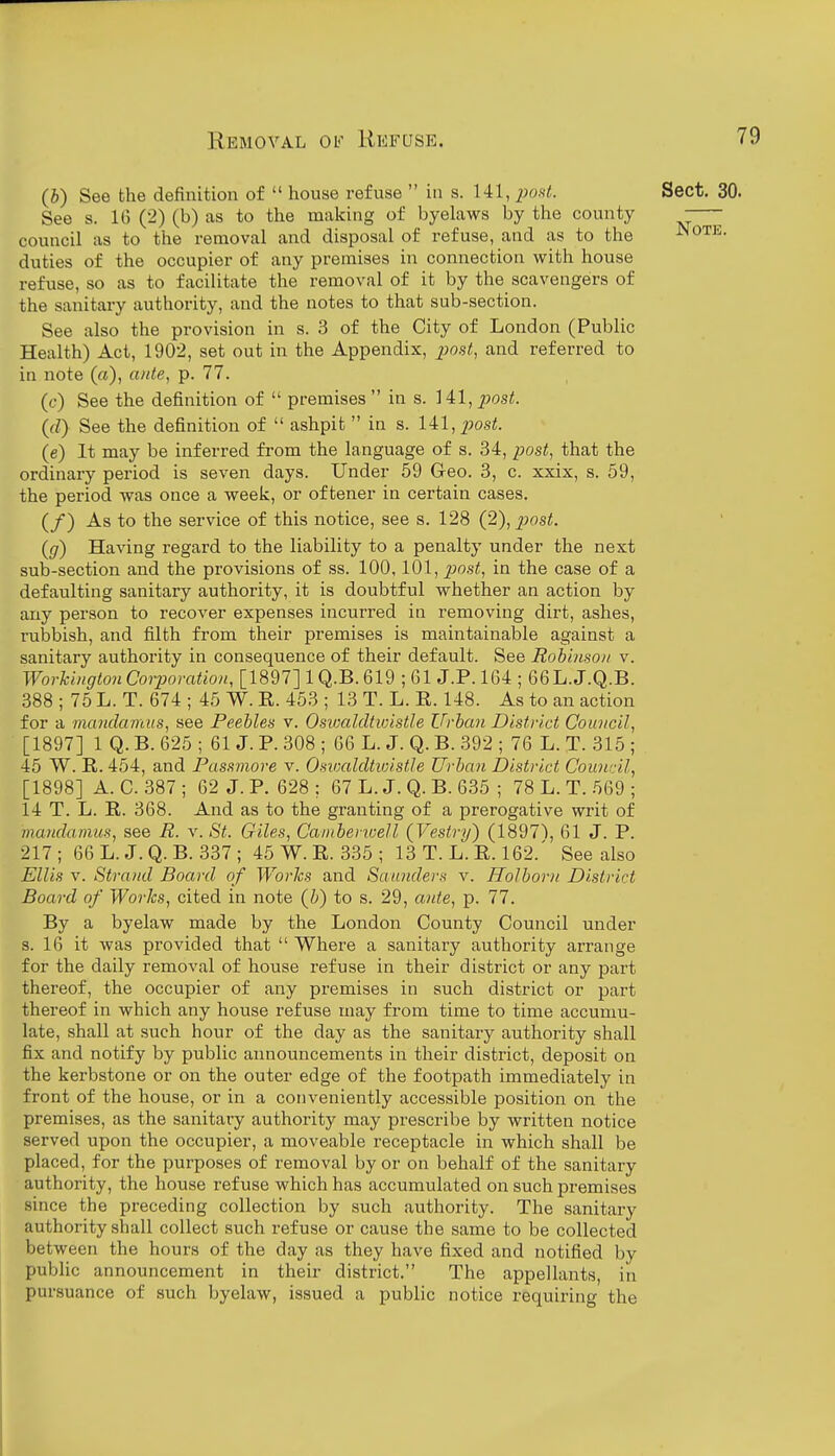 (b) See the definition of  house refuse  in s. 141, 2)0Kt. Sect. 30. See s. 16 (2) (b) as to the making of byelaws by the county -— council as to the removal and disposal of refuse, and as to the JNote. duties of the occupier of any premises in connection with house refuse, so as to facilitate the removal of it by the scavengers of the sanitai-y authority, and the notes to that sub-section. See also the provision in s. 3 of the City of London (Public Health) Act, 1902, set out in the Appendix, post, and referred to in note («), a/ite, p. 77. (c) See the definition of  premises  in s. 141, post. ((/) See the definition of  ashpit  in s. 141, posi. (e) It may be inferred from the language of s. 34, post, that the ordinary period is seven days. Under 59 Geo. 3, c. xxix, s. 59, the period was once a week, or oftener in certain cases. (/) As to the service of this notice, see s. 128 (2), post. (g) Having regard to the liability to a penalty under the next sub-section and the provisions of ss. 100,101, j^ost, in the case of a defaulting sanitary authority, it is doubtful whether an action by any person to recover expenses incurred in removing dirt, ashes, rubbish, and filth from their premises is maintainable against a sanitary authority in consequence of their default. See Robhiso/i v. Worhbigton Corporation, [1897] 1 Q.B. 619 ; 61 J.P. 164 ; 66L.J.Q.B. 388 ; 75 L. T. 674 ; 45 W. E. 453 ; 13 T. L. E. 148. As to an action for a mandamus, see Peebles v. Osivaldtwistle Urban District Council, [1897] 1 Q. B. 625 ; 61 J. P. 308 ; 66 L. J. Q. B. 392 ; 76 L. T. 315 ; 45 W. E. 454, and Passmore v. Osivaldtivistle Urban District Council^ [1898] A. C. 387 ; 62 J. P. 628 : 67 L. J. Q. B. 635 ; 78 L. T. 569 ; 14 T. L. E. 368. And as to the granting of a prerogative writ of mandamus, see R. v. St. Giles, Cainbenoell (Vestry) (1897\ 61 J. P. 217; 66L. J.Q.B. 337; 45 W. E. 335 ; 13 T. L. E. 162.' See also Ellis V. Strand Board of Works and Saunders v. Holborn District Board of Works, cited in note (b) to s. 29, ante, p. 77. By a byelaw made by the London County Council under s. 16 it was provided that  Where a sanitary authority arrange for the daily removal of house refuse in their district or any part thereof, the occupier of any premises in such district or part thereof in which any house refuse may from time to time accumu- late, shall at such hour of the day as the sanitary authority shall fix and notify by public announcements in their district, deposit on the kerbstone or on the outer edge of the footpath immediately in front of the house, or in a conveniently accessible position on the premises, as the sanitary authority may prescribe by written notice served upon the occupier, a moveable receptacle in which shall be placed, for the purposes of removal by or on behalf of the sanitary authority, the house refuse which has accumulated on such premises since the preceding collection by such authority. The sanitary authority shall collect such refuse or cause the same to be collected between the hours of the day as they have fixed and notified by public announcement in their district. The appellants, in pursuance of such byelaw, issued a public notice requiring the