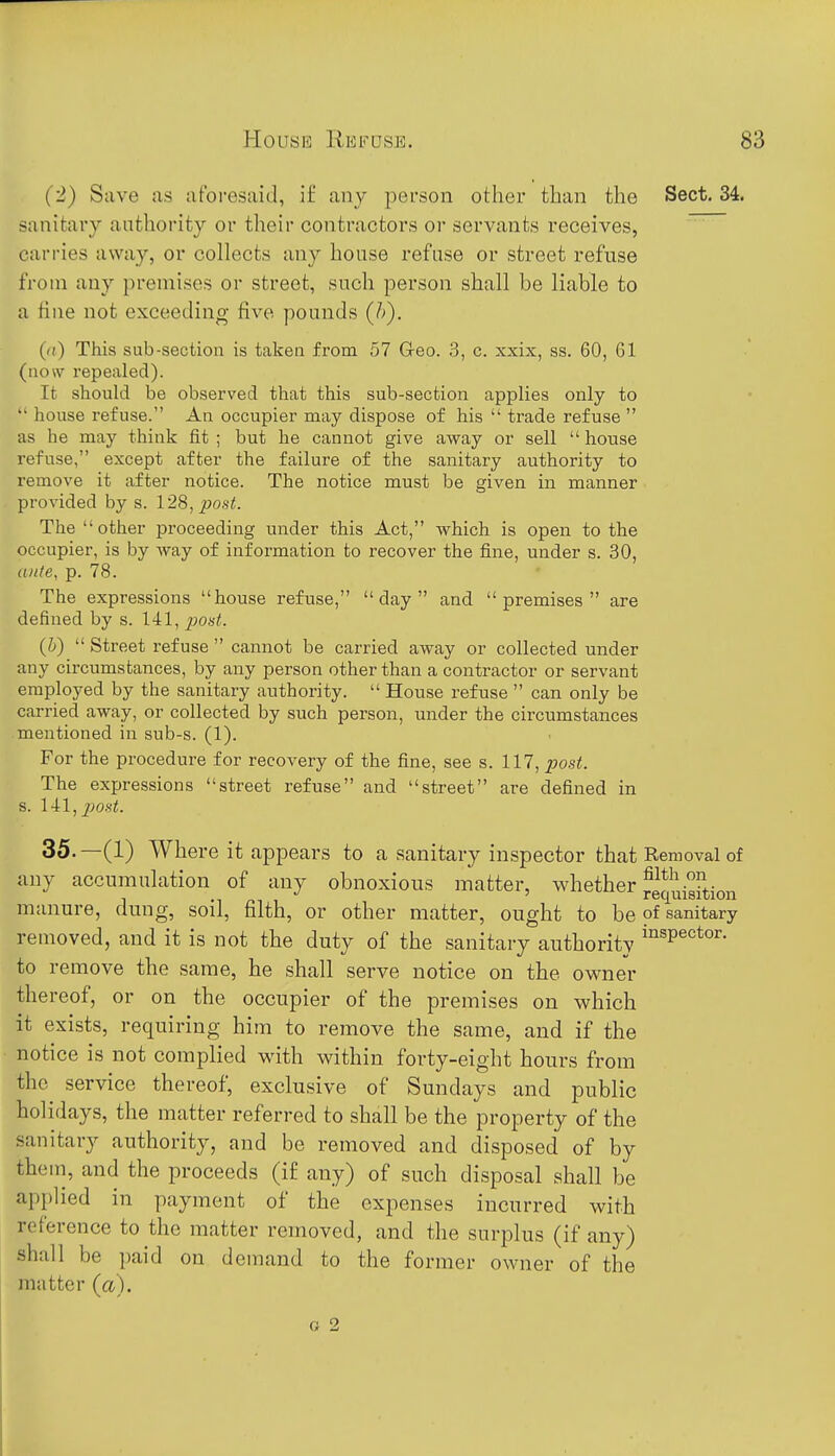 House Refuse. (2) Save as afoi-esaid, i£ any person other than the Sect. 34. sanitary authority or their contractors or servants receives, carries away, or collects any house refuse or street refuse from any premises or street, such person shall be liable to a fine not exceeding five pounds (J>). ((() This sub-section is taken from 57 G-eo. 3, c. xxix, ss. 60, 61 (now repealed). It should be observed that this sub-section applies only to  house refuse. An occupier may dispose of his  trade refuse  as he may think fit ; but he cannot give away or sell  house refuse, except after the failure of the sanitary authority to remove it after notice. The notice must be given in manner provided by s. 128, ^o.s-^. The other jaroceeding under this Act, which is open to the occupier, is by way of information to recover the fine, under s. 30, ante, p. 78. The expressions house refuse, day and premises are defined by s. 141, post. (h)  Street refuse  cannot be carried away or collected under any circumstances, by any person other than a contractor or servant employed by the sanitary authority.  House refuse  can only be carried away, or collected by such person, under the circumstances mentioned in sub-s. (1). For the procedure for recovery of the fine, see s. 117, po.si!. The expressions street refuse and street are defined in s. 141,^jo.s'<. 35. —(1) Where it appears to a sanitary inspector that Removal of any accumulation of any obnoxious matter, whether ^g^j^^^gf^ioj^ manure, dung, soil, filth, or other matter, ought to be pf sanitary removed, and it is not the duty of the sanitary authority ^^^P^^*°^' to remove the same, he shall serve notice on the owner thereof, or on the occupier of the premises on which it exists, requiring him to remove the same, and if the notice is not complied with within forty-eight hours from the service thereof, exclusive of Sundays and public holidays, the matter referred to shall be the property of the sanitary authority, and be removed and disposed of by them, and the proceeds (if any) of such disposal shall be applied in payment of the expenses incurred with reference to the matter removed, and the surplus (if any) shall be paid on demand to the former owner of the matter (a). o 2