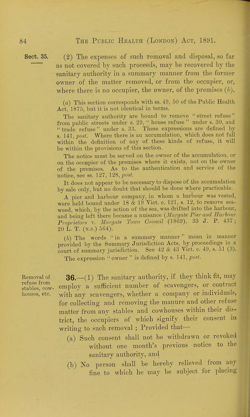 Sect. 35. (2) The expenses of such removal and disposal, so far as not covered by such proceeds, may be recovered by the sanitary authority in a summary manner from the former owner of the matter removed, or from the occupier, or, where there is no occupier, the owner, of the premises (h). (a) This section corresponds with ss. 49, 50 of the Public Health Act, 1875, but it is not identical in terms. The sanitary authority are bound to remove street refuse from public streets under s. 29,  house refuse  under s. 30, and  trade refuse  under s. 33. These expressions are defined by s. 141,^J0.s^ Where there is an accumulation, which does not fall within the definition of any of these kinds of refuse, it will be within the provisions of this section. The notice must be served on the owner of the accumulation, or on the occupier of the premises where it exists, not on the owner of the premises. As to the authentication and service of the notice, see ss. 127, 128, ^^osi. It does not appear to be necessary to dispose of the accumulation by sale only, but no doubt that should be done where practicable. A pier and harbour company, in whom a harbour was vested, were held bound under 18 19 Vict. c. 121, s. 12, to remove sea- weed, which, by the action of the sea, was drifted into the harbour, and being left there became a nuisance (Margate Pier and Harbour Proprietors v. Margate Town Council (1869), 33 J. P. 437 ; 20 L. T. (n.s.) 664). (6) The words  in a summary manner mean in manner provided by the Summary Jurisdiction Acts, by proceedings in a court of summary jurisdiction. See 42 & 43 Vict. c. 49, s. 51 (3). The expression  owner  is defined by s. 14=1, post. Removal of 3g.—(1) The Sanitary authority, if they think fit, may IImI^oZ- employ a sufficient number of scavengers, or contract houses, etc. ^ith any scavengers, whether a company or individuals, for collecting and removing the manure and other refuse matter from any stables and cowhouses within their dis- trict, the occupiers of which signify their consent in writins- to such removal ; Provided that— (a) Such consent shall not be withdrawn or revoked without one month's previous notice to the sanitary authority, and (b) No person shall be hereby relieved from any fine to which he may be subject for placing